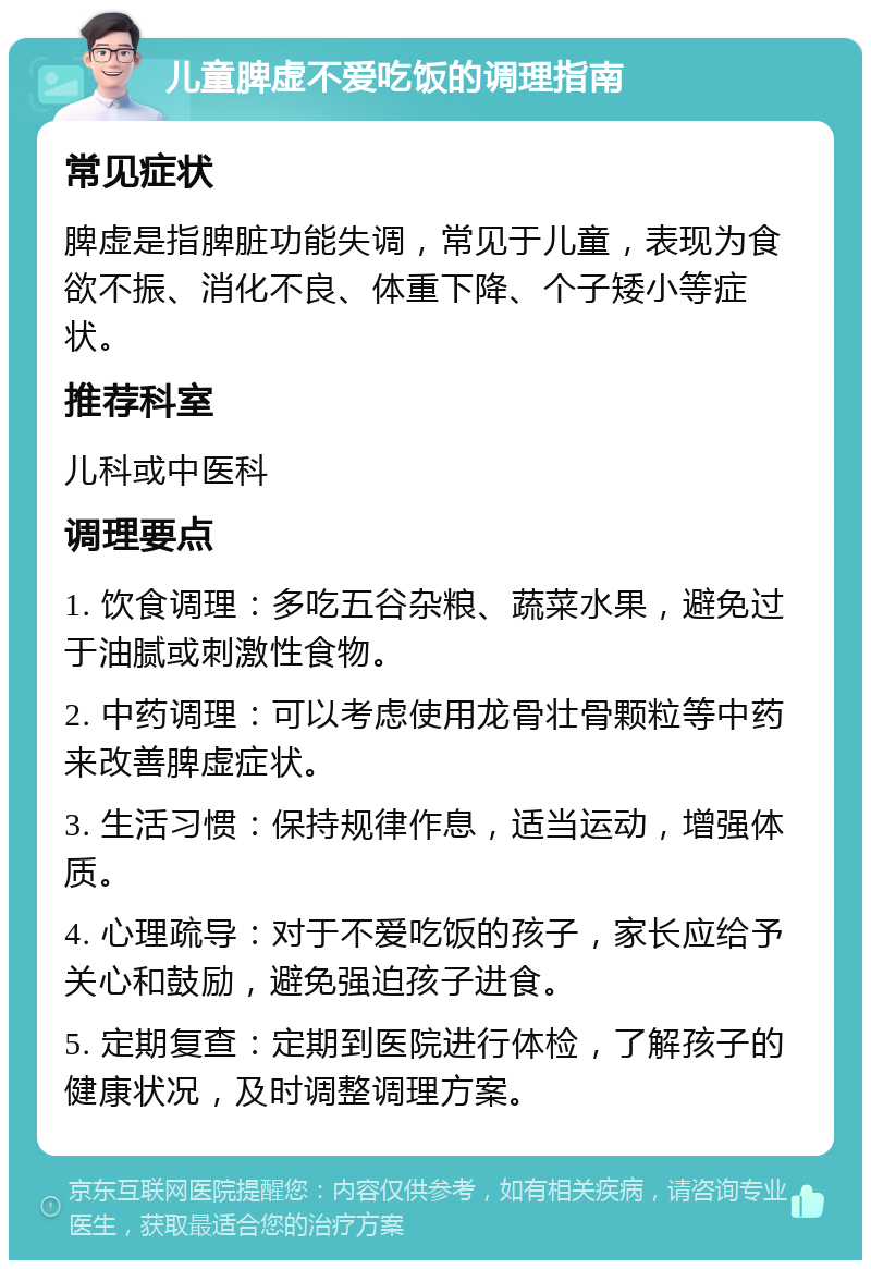 儿童脾虚不爱吃饭的调理指南 常见症状 脾虚是指脾脏功能失调，常见于儿童，表现为食欲不振、消化不良、体重下降、个子矮小等症状。 推荐科室 儿科或中医科 调理要点 1. 饮食调理：多吃五谷杂粮、蔬菜水果，避免过于油腻或刺激性食物。 2. 中药调理：可以考虑使用龙骨壮骨颗粒等中药来改善脾虚症状。 3. 生活习惯：保持规律作息，适当运动，增强体质。 4. 心理疏导：对于不爱吃饭的孩子，家长应给予关心和鼓励，避免强迫孩子进食。 5. 定期复查：定期到医院进行体检，了解孩子的健康状况，及时调整调理方案。