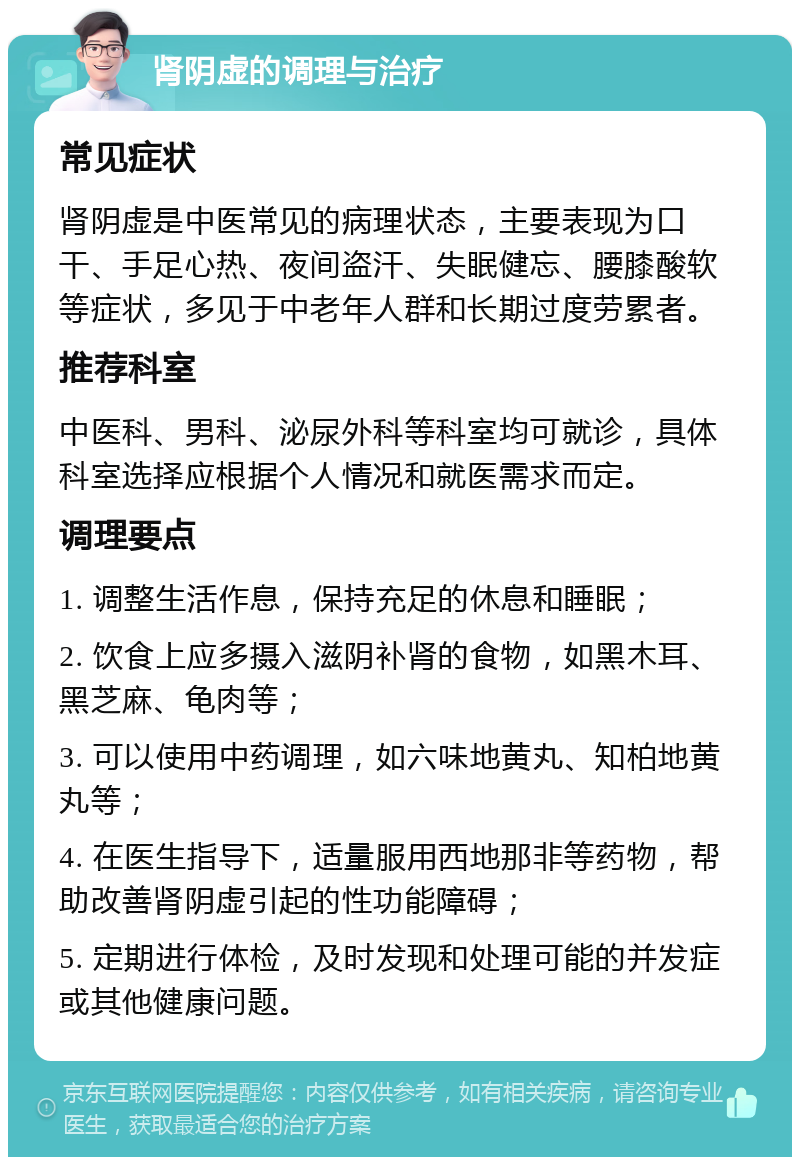 肾阴虚的调理与治疗 常见症状 肾阴虚是中医常见的病理状态，主要表现为口干、手足心热、夜间盗汗、失眠健忘、腰膝酸软等症状，多见于中老年人群和长期过度劳累者。 推荐科室 中医科、男科、泌尿外科等科室均可就诊，具体科室选择应根据个人情况和就医需求而定。 调理要点 1. 调整生活作息，保持充足的休息和睡眠； 2. 饮食上应多摄入滋阴补肾的食物，如黑木耳、黑芝麻、龟肉等； 3. 可以使用中药调理，如六味地黄丸、知柏地黄丸等； 4. 在医生指导下，适量服用西地那非等药物，帮助改善肾阴虚引起的性功能障碍； 5. 定期进行体检，及时发现和处理可能的并发症或其他健康问题。