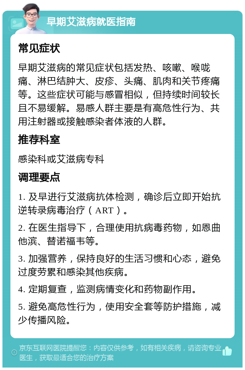 早期艾滋病就医指南 常见症状 早期艾滋病的常见症状包括发热、咳嗽、喉咙痛、淋巴结肿大、皮疹、头痛、肌肉和关节疼痛等。这些症状可能与感冒相似，但持续时间较长且不易缓解。易感人群主要是有高危性行为、共用注射器或接触感染者体液的人群。 推荐科室 感染科或艾滋病专科 调理要点 1. 及早进行艾滋病抗体检测，确诊后立即开始抗逆转录病毒治疗（ART）。 2. 在医生指导下，合理使用抗病毒药物，如恩曲他滨、替诺福韦等。 3. 加强营养，保持良好的生活习惯和心态，避免过度劳累和感染其他疾病。 4. 定期复查，监测病情变化和药物副作用。 5. 避免高危性行为，使用安全套等防护措施，减少传播风险。