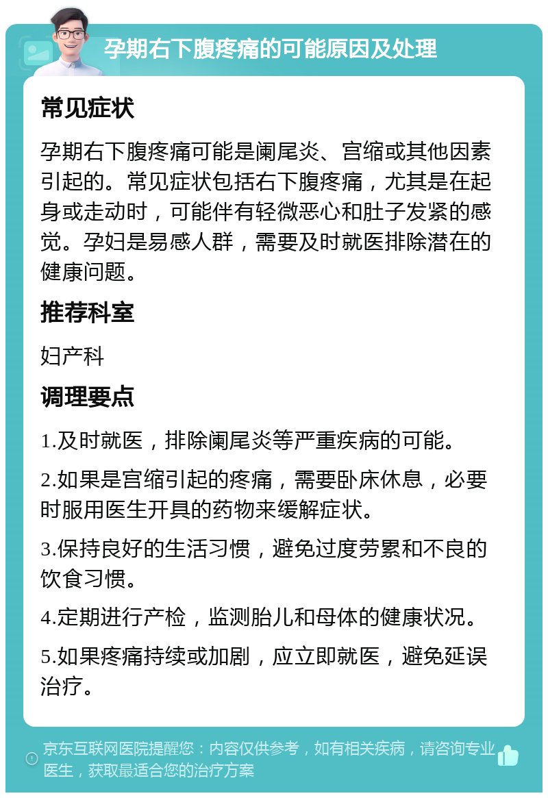 孕期右下腹疼痛的可能原因及处理 常见症状 孕期右下腹疼痛可能是阑尾炎、宫缩或其他因素引起的。常见症状包括右下腹疼痛，尤其是在起身或走动时，可能伴有轻微恶心和肚子发紧的感觉。孕妇是易感人群，需要及时就医排除潜在的健康问题。 推荐科室 妇产科 调理要点 1.及时就医，排除阑尾炎等严重疾病的可能。 2.如果是宫缩引起的疼痛，需要卧床休息，必要时服用医生开具的药物来缓解症状。 3.保持良好的生活习惯，避免过度劳累和不良的饮食习惯。 4.定期进行产检，监测胎儿和母体的健康状况。 5.如果疼痛持续或加剧，应立即就医，避免延误治疗。