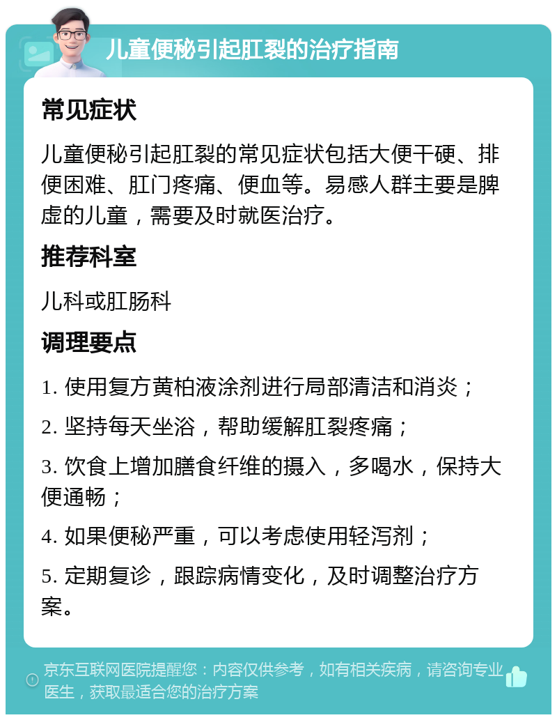 儿童便秘引起肛裂的治疗指南 常见症状 儿童便秘引起肛裂的常见症状包括大便干硬、排便困难、肛门疼痛、便血等。易感人群主要是脾虚的儿童，需要及时就医治疗。 推荐科室 儿科或肛肠科 调理要点 1. 使用复方黄柏液涂剂进行局部清洁和消炎； 2. 坚持每天坐浴，帮助缓解肛裂疼痛； 3. 饮食上增加膳食纤维的摄入，多喝水，保持大便通畅； 4. 如果便秘严重，可以考虑使用轻泻剂； 5. 定期复诊，跟踪病情变化，及时调整治疗方案。