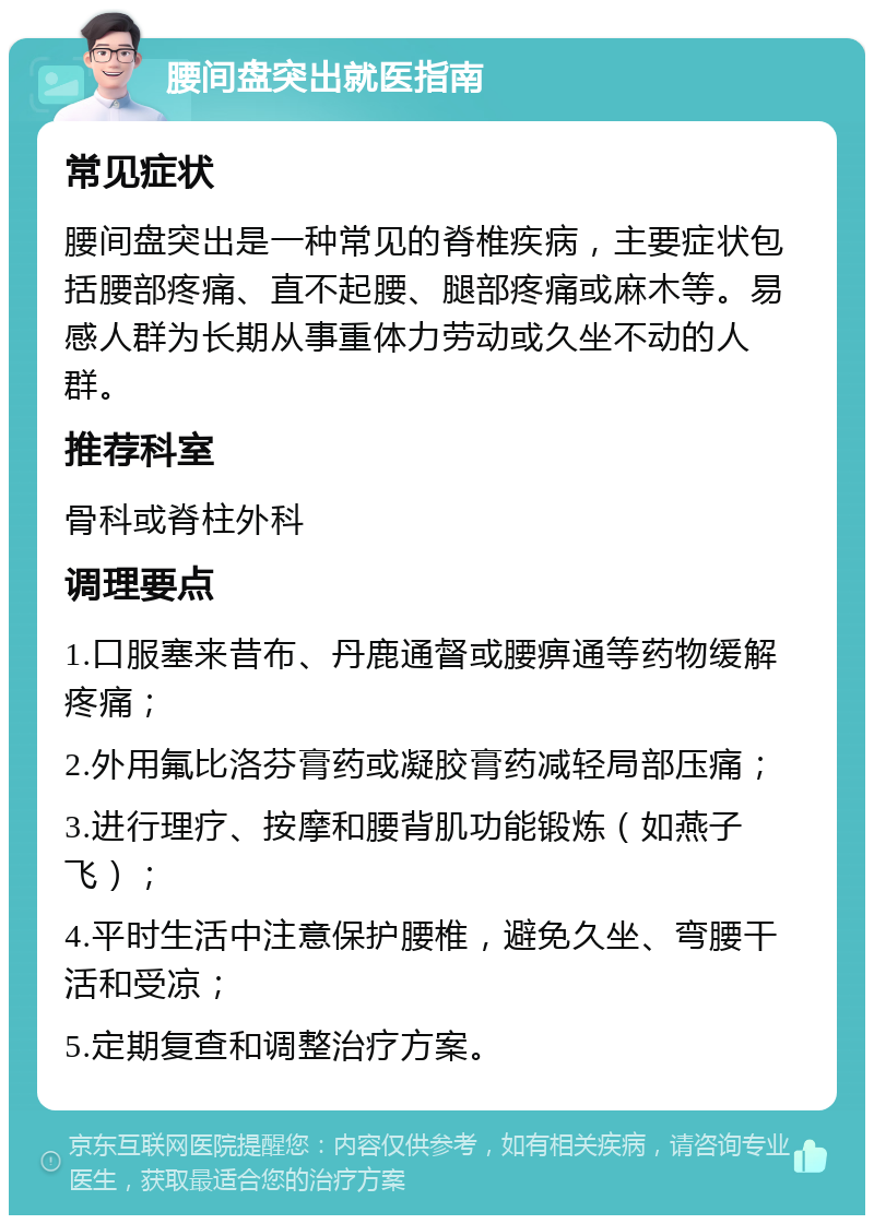 腰间盘突出就医指南 常见症状 腰间盘突出是一种常见的脊椎疾病，主要症状包括腰部疼痛、直不起腰、腿部疼痛或麻木等。易感人群为长期从事重体力劳动或久坐不动的人群。 推荐科室 骨科或脊柱外科 调理要点 1.口服塞来昔布、丹鹿通督或腰痹通等药物缓解疼痛； 2.外用氟比洛芬膏药或凝胶膏药减轻局部压痛； 3.进行理疗、按摩和腰背肌功能锻炼（如燕子飞）； 4.平时生活中注意保护腰椎，避免久坐、弯腰干活和受凉； 5.定期复查和调整治疗方案。