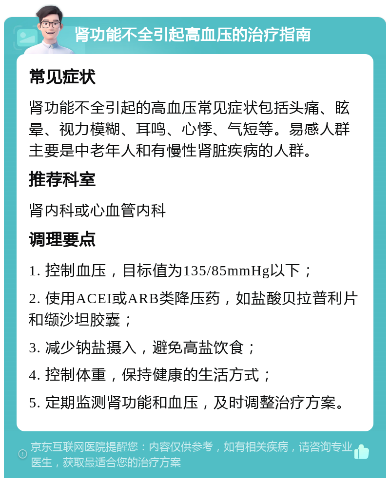 肾功能不全引起高血压的治疗指南 常见症状 肾功能不全引起的高血压常见症状包括头痛、眩晕、视力模糊、耳鸣、心悸、气短等。易感人群主要是中老年人和有慢性肾脏疾病的人群。 推荐科室 肾内科或心血管内科 调理要点 1. 控制血压，目标值为135/85mmHg以下； 2. 使用ACEI或ARB类降压药，如盐酸贝拉普利片和缬沙坦胶囊； 3. 减少钠盐摄入，避免高盐饮食； 4. 控制体重，保持健康的生活方式； 5. 定期监测肾功能和血压，及时调整治疗方案。