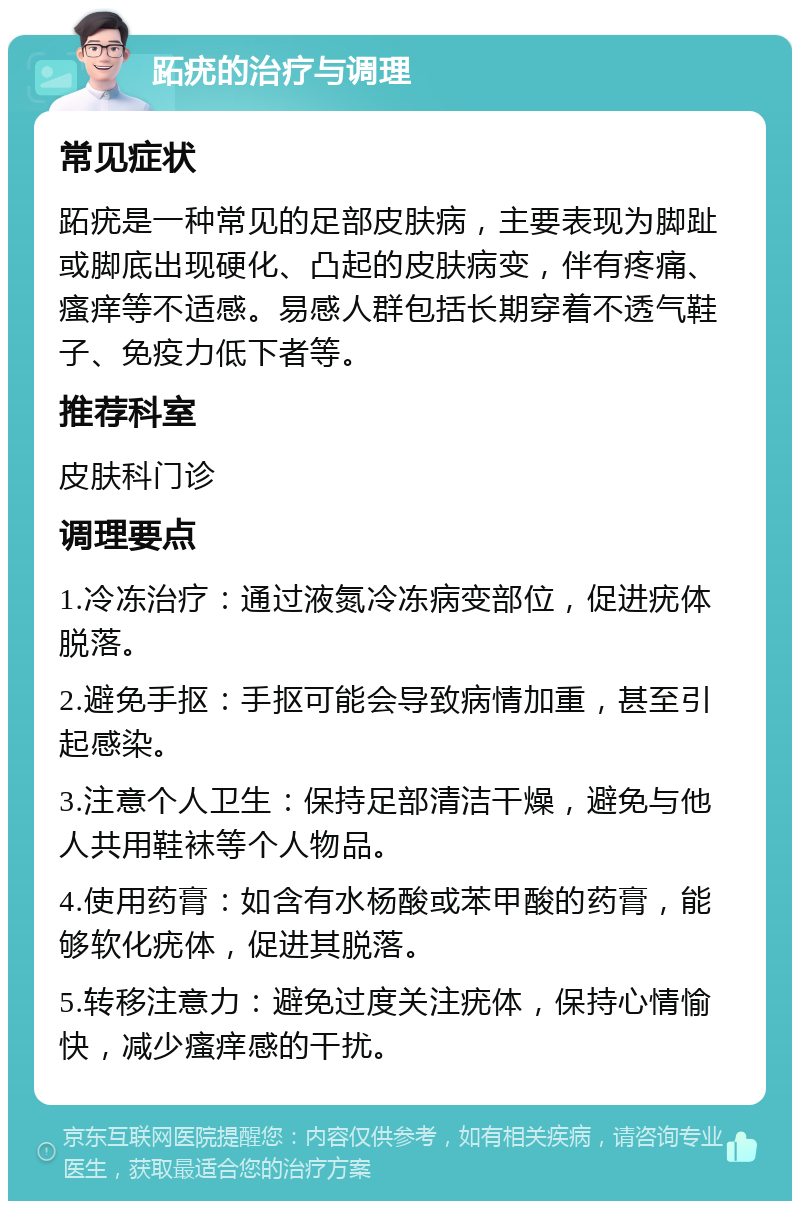 跖疣的治疗与调理 常见症状 跖疣是一种常见的足部皮肤病，主要表现为脚趾或脚底出现硬化、凸起的皮肤病变，伴有疼痛、瘙痒等不适感。易感人群包括长期穿着不透气鞋子、免疫力低下者等。 推荐科室 皮肤科门诊 调理要点 1.冷冻治疗：通过液氮冷冻病变部位，促进疣体脱落。 2.避免手抠：手抠可能会导致病情加重，甚至引起感染。 3.注意个人卫生：保持足部清洁干燥，避免与他人共用鞋袜等个人物品。 4.使用药膏：如含有水杨酸或苯甲酸的药膏，能够软化疣体，促进其脱落。 5.转移注意力：避免过度关注疣体，保持心情愉快，减少瘙痒感的干扰。