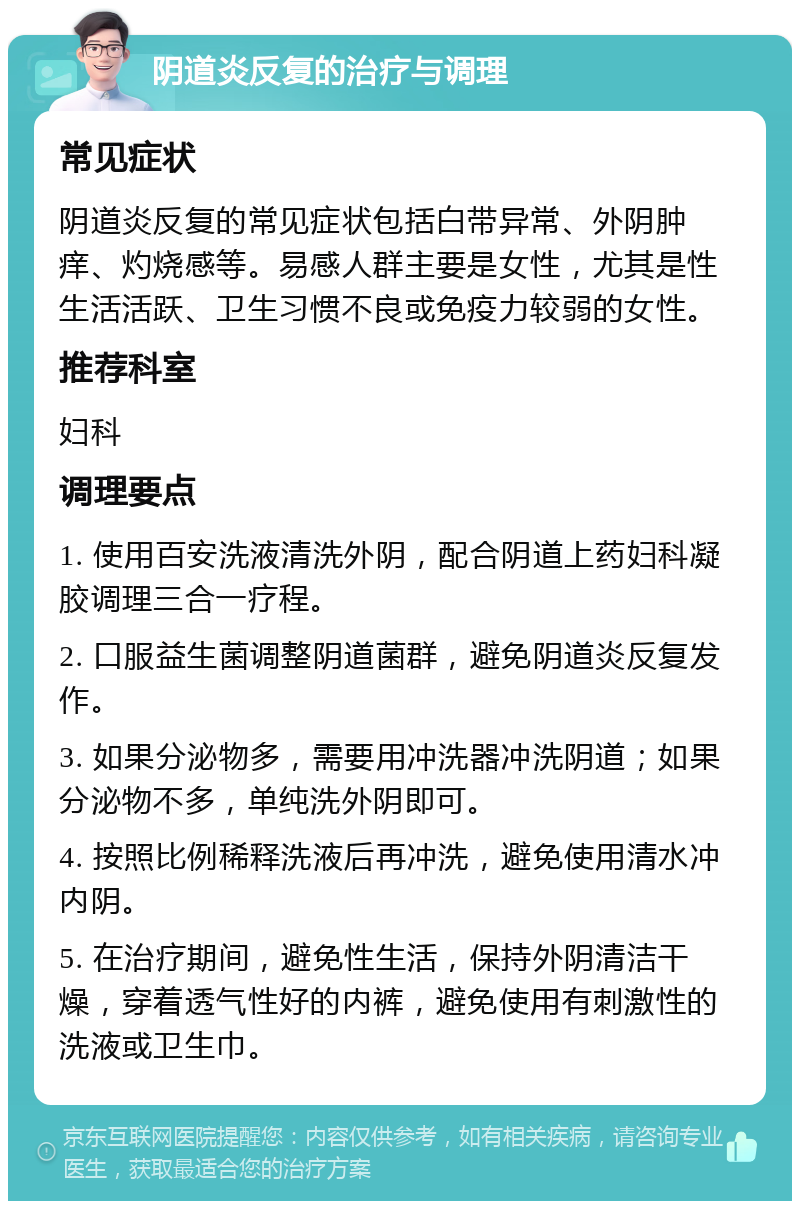 阴道炎反复的治疗与调理 常见症状 阴道炎反复的常见症状包括白带异常、外阴肿痒、灼烧感等。易感人群主要是女性，尤其是性生活活跃、卫生习惯不良或免疫力较弱的女性。 推荐科室 妇科 调理要点 1. 使用百安洗液清洗外阴，配合阴道上药妇科凝胶调理三合一疗程。 2. 口服益生菌调整阴道菌群，避免阴道炎反复发作。 3. 如果分泌物多，需要用冲洗器冲洗阴道；如果分泌物不多，单纯洗外阴即可。 4. 按照比例稀释洗液后再冲洗，避免使用清水冲内阴。 5. 在治疗期间，避免性生活，保持外阴清洁干燥，穿着透气性好的内裤，避免使用有刺激性的洗液或卫生巾。