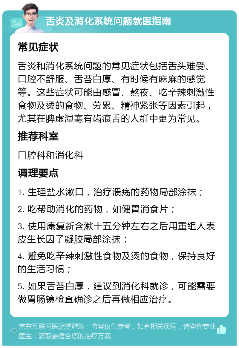 舌炎及消化系统问题就医指南 常见症状 舌炎和消化系统问题的常见症状包括舌头难受、口腔不舒服、舌苔白厚、有时候有麻麻的感觉等。这些症状可能由感冒、熬夜、吃辛辣刺激性食物及烫的食物、劳累、精神紧张等因素引起，尤其在脾虚湿寒有齿痕舌的人群中更为常见。 推荐科室 口腔科和消化科 调理要点 1. 生理盐水漱口，治疗溃疡的药物局部涂抹； 2. 吃帮助消化的药物，如健胃消食片； 3. 使用康复新含漱十五分钟左右之后用重组人表皮生长因子凝胶局部涂抹； 4. 避免吃辛辣刺激性食物及烫的食物，保持良好的生活习惯； 5. 如果舌苔白厚，建议到消化科就诊，可能需要做胃肠镜检查确诊之后再做相应治疗。