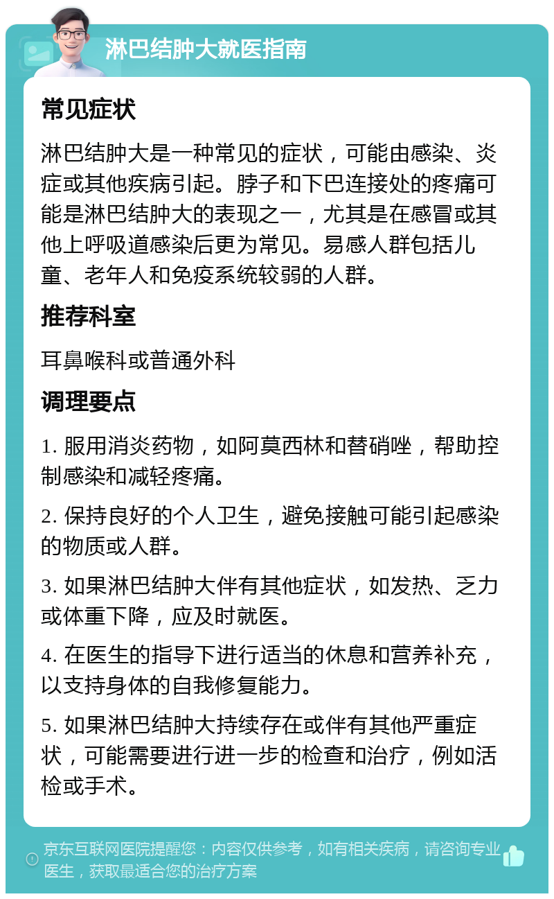 淋巴结肿大就医指南 常见症状 淋巴结肿大是一种常见的症状，可能由感染、炎症或其他疾病引起。脖子和下巴连接处的疼痛可能是淋巴结肿大的表现之一，尤其是在感冒或其他上呼吸道感染后更为常见。易感人群包括儿童、老年人和免疫系统较弱的人群。 推荐科室 耳鼻喉科或普通外科 调理要点 1. 服用消炎药物，如阿莫西林和替硝唑，帮助控制感染和减轻疼痛。 2. 保持良好的个人卫生，避免接触可能引起感染的物质或人群。 3. 如果淋巴结肿大伴有其他症状，如发热、乏力或体重下降，应及时就医。 4. 在医生的指导下进行适当的休息和营养补充，以支持身体的自我修复能力。 5. 如果淋巴结肿大持续存在或伴有其他严重症状，可能需要进行进一步的检查和治疗，例如活检或手术。