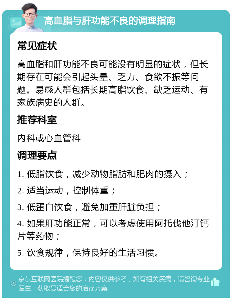 高血脂与肝功能不良的调理指南 常见症状 高血脂和肝功能不良可能没有明显的症状，但长期存在可能会引起头晕、乏力、食欲不振等问题。易感人群包括长期高脂饮食、缺乏运动、有家族病史的人群。 推荐科室 内科或心血管科 调理要点 1. 低脂饮食，减少动物脂肪和肥肉的摄入； 2. 适当运动，控制体重； 3. 低蛋白饮食，避免加重肝脏负担； 4. 如果肝功能正常，可以考虑使用阿托伐他汀钙片等药物； 5. 饮食规律，保持良好的生活习惯。