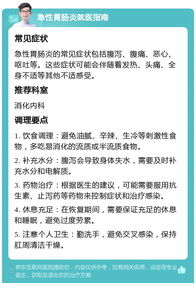 急性胃肠炎就医指南 常见症状 急性胃肠炎的常见症状包括腹泻、腹痛、恶心、呕吐等。这些症状可能会伴随着发热、头痛、全身不适等其他不适感受。 推荐科室 消化内科 调理要点 1. 饮食调理：避免油腻、辛辣、生冷等刺激性食物，多吃易消化的流质或半流质食物。 2. 补充水分：腹泻会导致身体失水，需要及时补充水分和电解质。 3. 药物治疗：根据医生的建议，可能需要服用抗生素、止泻药等药物来控制症状和治疗感染。 4. 休息充足：在恢复期间，需要保证充足的休息和睡眠，避免过度劳累。 5. 注意个人卫生：勤洗手，避免交叉感染，保持肛周清洁干燥。