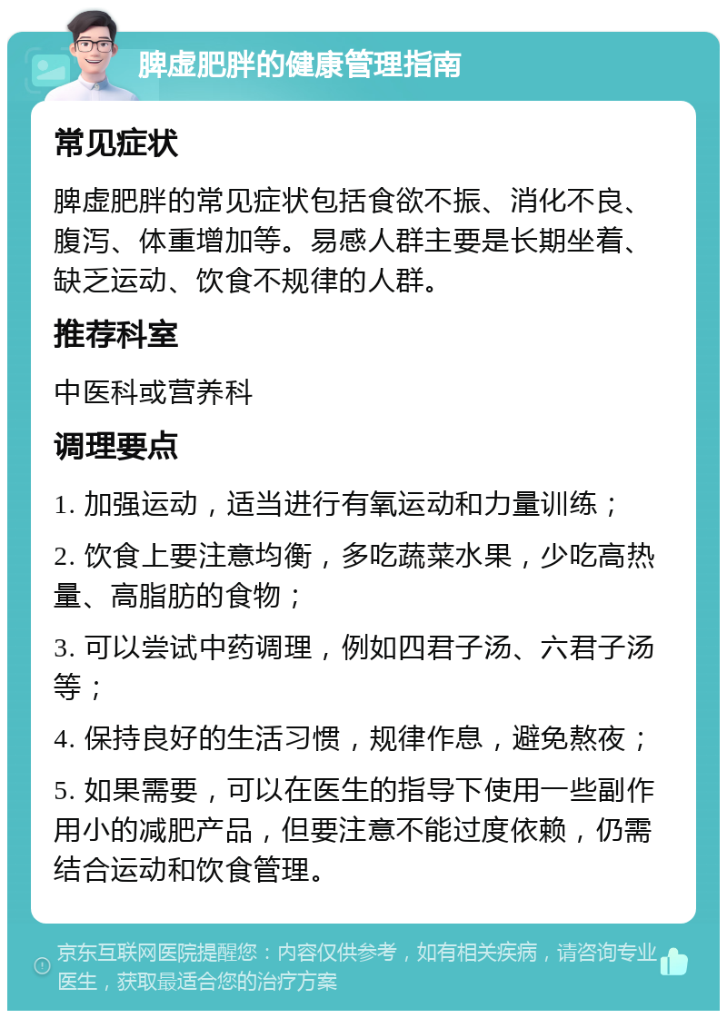 脾虚肥胖的健康管理指南 常见症状 脾虚肥胖的常见症状包括食欲不振、消化不良、腹泻、体重增加等。易感人群主要是长期坐着、缺乏运动、饮食不规律的人群。 推荐科室 中医科或营养科 调理要点 1. 加强运动，适当进行有氧运动和力量训练； 2. 饮食上要注意均衡，多吃蔬菜水果，少吃高热量、高脂肪的食物； 3. 可以尝试中药调理，例如四君子汤、六君子汤等； 4. 保持良好的生活习惯，规律作息，避免熬夜； 5. 如果需要，可以在医生的指导下使用一些副作用小的减肥产品，但要注意不能过度依赖，仍需结合运动和饮食管理。