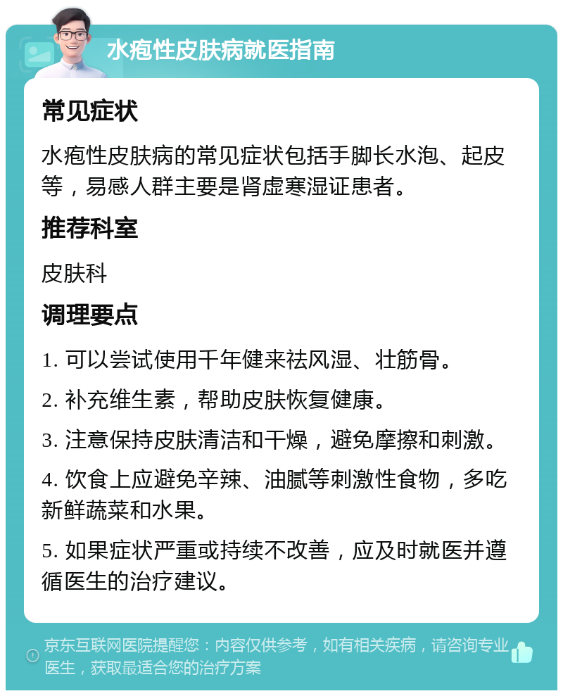 水疱性皮肤病就医指南 常见症状 水疱性皮肤病的常见症状包括手脚长水泡、起皮等，易感人群主要是肾虚寒湿证患者。 推荐科室 皮肤科 调理要点 1. 可以尝试使用千年健来祛风湿、壮筋骨。 2. 补充维生素，帮助皮肤恢复健康。 3. 注意保持皮肤清洁和干燥，避免摩擦和刺激。 4. 饮食上应避免辛辣、油腻等刺激性食物，多吃新鲜蔬菜和水果。 5. 如果症状严重或持续不改善，应及时就医并遵循医生的治疗建议。