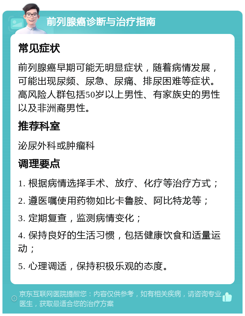 前列腺癌诊断与治疗指南 常见症状 前列腺癌早期可能无明显症状，随着病情发展，可能出现尿频、尿急、尿痛、排尿困难等症状。高风险人群包括50岁以上男性、有家族史的男性以及非洲裔男性。 推荐科室 泌尿外科或肿瘤科 调理要点 1. 根据病情选择手术、放疗、化疗等治疗方式； 2. 遵医嘱使用药物如比卡鲁胺、阿比特龙等； 3. 定期复查，监测病情变化； 4. 保持良好的生活习惯，包括健康饮食和适量运动； 5. 心理调适，保持积极乐观的态度。