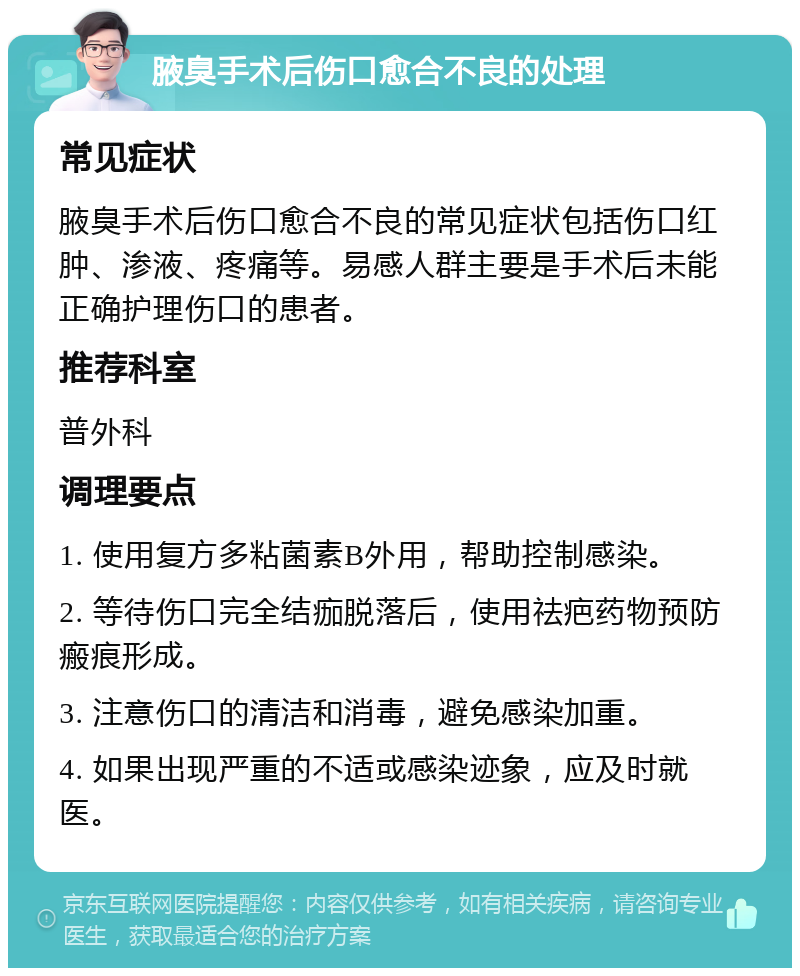 腋臭手术后伤口愈合不良的处理 常见症状 腋臭手术后伤口愈合不良的常见症状包括伤口红肿、渗液、疼痛等。易感人群主要是手术后未能正确护理伤口的患者。 推荐科室 普外科 调理要点 1. 使用复方多粘菌素B外用，帮助控制感染。 2. 等待伤口完全结痂脱落后，使用祛疤药物预防瘢痕形成。 3. 注意伤口的清洁和消毒，避免感染加重。 4. 如果出现严重的不适或感染迹象，应及时就医。