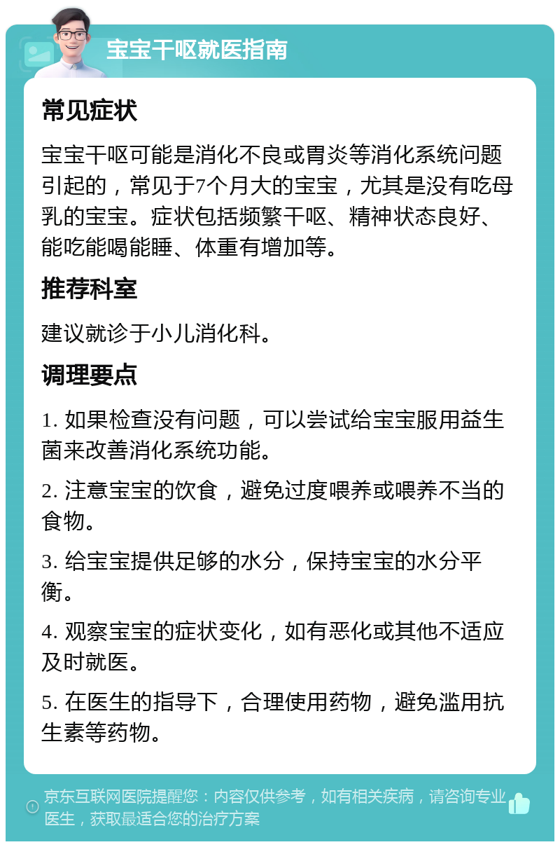 宝宝干呕就医指南 常见症状 宝宝干呕可能是消化不良或胃炎等消化系统问题引起的，常见于7个月大的宝宝，尤其是没有吃母乳的宝宝。症状包括频繁干呕、精神状态良好、能吃能喝能睡、体重有增加等。 推荐科室 建议就诊于小儿消化科。 调理要点 1. 如果检查没有问题，可以尝试给宝宝服用益生菌来改善消化系统功能。 2. 注意宝宝的饮食，避免过度喂养或喂养不当的食物。 3. 给宝宝提供足够的水分，保持宝宝的水分平衡。 4. 观察宝宝的症状变化，如有恶化或其他不适应及时就医。 5. 在医生的指导下，合理使用药物，避免滥用抗生素等药物。