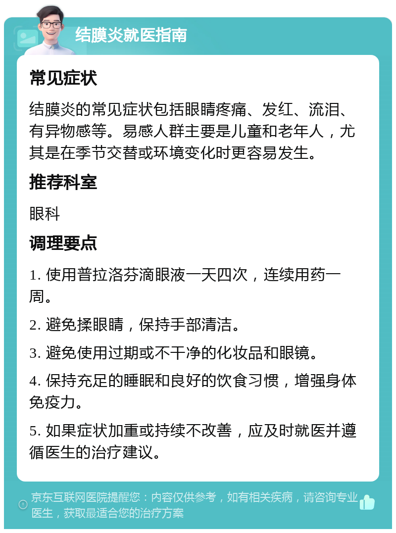 结膜炎就医指南 常见症状 结膜炎的常见症状包括眼睛疼痛、发红、流泪、有异物感等。易感人群主要是儿童和老年人，尤其是在季节交替或环境变化时更容易发生。 推荐科室 眼科 调理要点 1. 使用普拉洛芬滴眼液一天四次，连续用药一周。 2. 避免揉眼睛，保持手部清洁。 3. 避免使用过期或不干净的化妆品和眼镜。 4. 保持充足的睡眠和良好的饮食习惯，增强身体免疫力。 5. 如果症状加重或持续不改善，应及时就医并遵循医生的治疗建议。