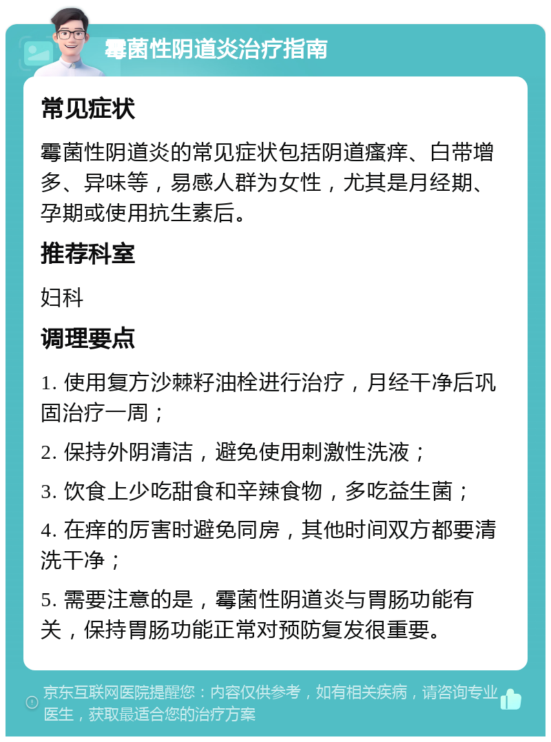 霉菌性阴道炎治疗指南 常见症状 霉菌性阴道炎的常见症状包括阴道瘙痒、白带增多、异味等，易感人群为女性，尤其是月经期、孕期或使用抗生素后。 推荐科室 妇科 调理要点 1. 使用复方沙棘籽油栓进行治疗，月经干净后巩固治疗一周； 2. 保持外阴清洁，避免使用刺激性洗液； 3. 饮食上少吃甜食和辛辣食物，多吃益生菌； 4. 在痒的厉害时避免同房，其他时间双方都要清洗干净； 5. 需要注意的是，霉菌性阴道炎与胃肠功能有关，保持胃肠功能正常对预防复发很重要。