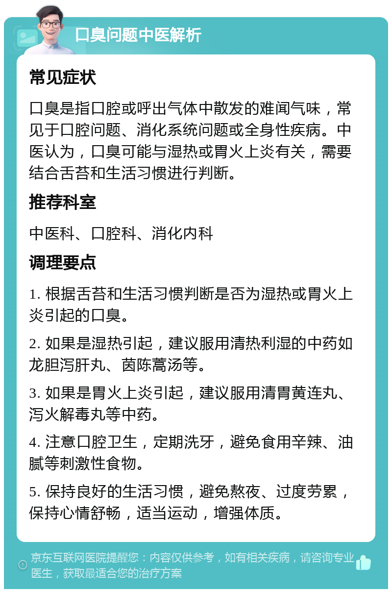 口臭问题中医解析 常见症状 口臭是指口腔或呼出气体中散发的难闻气味，常见于口腔问题、消化系统问题或全身性疾病。中医认为，口臭可能与湿热或胃火上炎有关，需要结合舌苔和生活习惯进行判断。 推荐科室 中医科、口腔科、消化内科 调理要点 1. 根据舌苔和生活习惯判断是否为湿热或胃火上炎引起的口臭。 2. 如果是湿热引起，建议服用清热利湿的中药如龙胆泻肝丸、茵陈蒿汤等。 3. 如果是胃火上炎引起，建议服用清胃黄连丸、泻火解毒丸等中药。 4. 注意口腔卫生，定期洗牙，避免食用辛辣、油腻等刺激性食物。 5. 保持良好的生活习惯，避免熬夜、过度劳累，保持心情舒畅，适当运动，增强体质。