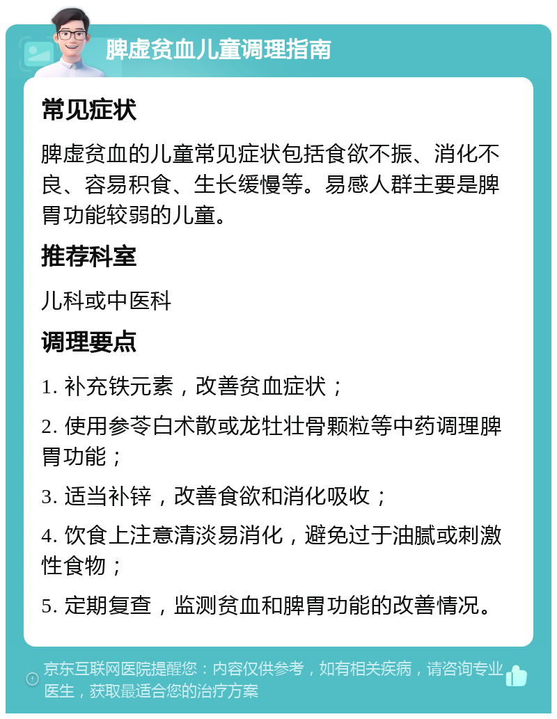 脾虚贫血儿童调理指南 常见症状 脾虚贫血的儿童常见症状包括食欲不振、消化不良、容易积食、生长缓慢等。易感人群主要是脾胃功能较弱的儿童。 推荐科室 儿科或中医科 调理要点 1. 补充铁元素，改善贫血症状； 2. 使用参苓白术散或龙牡壮骨颗粒等中药调理脾胃功能； 3. 适当补锌，改善食欲和消化吸收； 4. 饮食上注意清淡易消化，避免过于油腻或刺激性食物； 5. 定期复查，监测贫血和脾胃功能的改善情况。