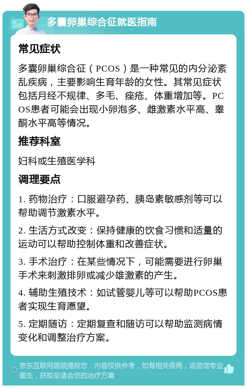 多囊卵巢综合征就医指南 常见症状 多囊卵巢综合征（PCOS）是一种常见的内分泌紊乱疾病，主要影响生育年龄的女性。其常见症状包括月经不规律、多毛、痤疮、体重增加等。PCOS患者可能会出现小卵泡多、雌激素水平高、睾酮水平高等情况。 推荐科室 妇科或生殖医学科 调理要点 1. 药物治疗：口服避孕药、胰岛素敏感剂等可以帮助调节激素水平。 2. 生活方式改变：保持健康的饮食习惯和适量的运动可以帮助控制体重和改善症状。 3. 手术治疗：在某些情况下，可能需要进行卵巢手术来刺激排卵或减少雄激素的产生。 4. 辅助生殖技术：如试管婴儿等可以帮助PCOS患者实现生育愿望。 5. 定期随访：定期复查和随访可以帮助监测病情变化和调整治疗方案。