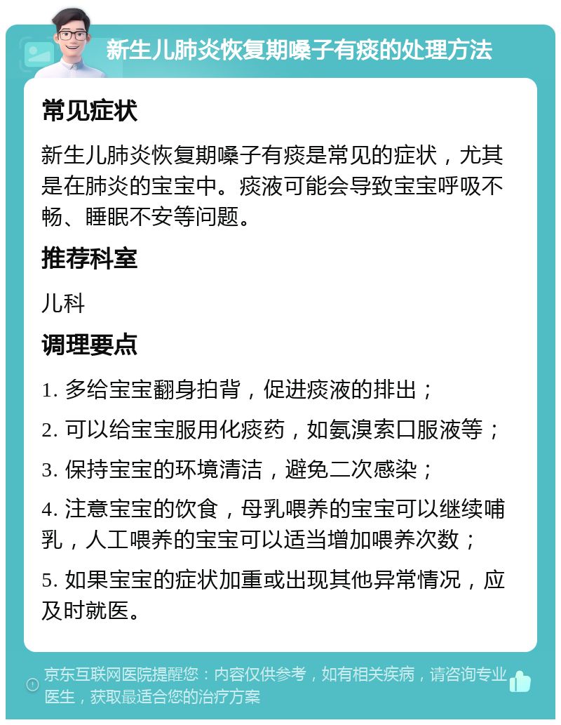 新生儿肺炎恢复期嗓子有痰的处理方法 常见症状 新生儿肺炎恢复期嗓子有痰是常见的症状，尤其是在肺炎的宝宝中。痰液可能会导致宝宝呼吸不畅、睡眠不安等问题。 推荐科室 儿科 调理要点 1. 多给宝宝翻身拍背，促进痰液的排出； 2. 可以给宝宝服用化痰药，如氨溴索口服液等； 3. 保持宝宝的环境清洁，避免二次感染； 4. 注意宝宝的饮食，母乳喂养的宝宝可以继续哺乳，人工喂养的宝宝可以适当增加喂养次数； 5. 如果宝宝的症状加重或出现其他异常情况，应及时就医。