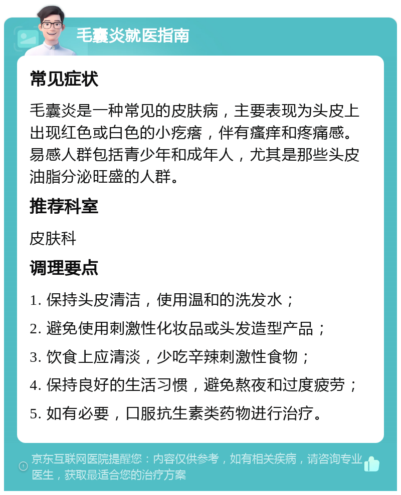 毛囊炎就医指南 常见症状 毛囊炎是一种常见的皮肤病，主要表现为头皮上出现红色或白色的小疙瘩，伴有瘙痒和疼痛感。易感人群包括青少年和成年人，尤其是那些头皮油脂分泌旺盛的人群。 推荐科室 皮肤科 调理要点 1. 保持头皮清洁，使用温和的洗发水； 2. 避免使用刺激性化妆品或头发造型产品； 3. 饮食上应清淡，少吃辛辣刺激性食物； 4. 保持良好的生活习惯，避免熬夜和过度疲劳； 5. 如有必要，口服抗生素类药物进行治疗。