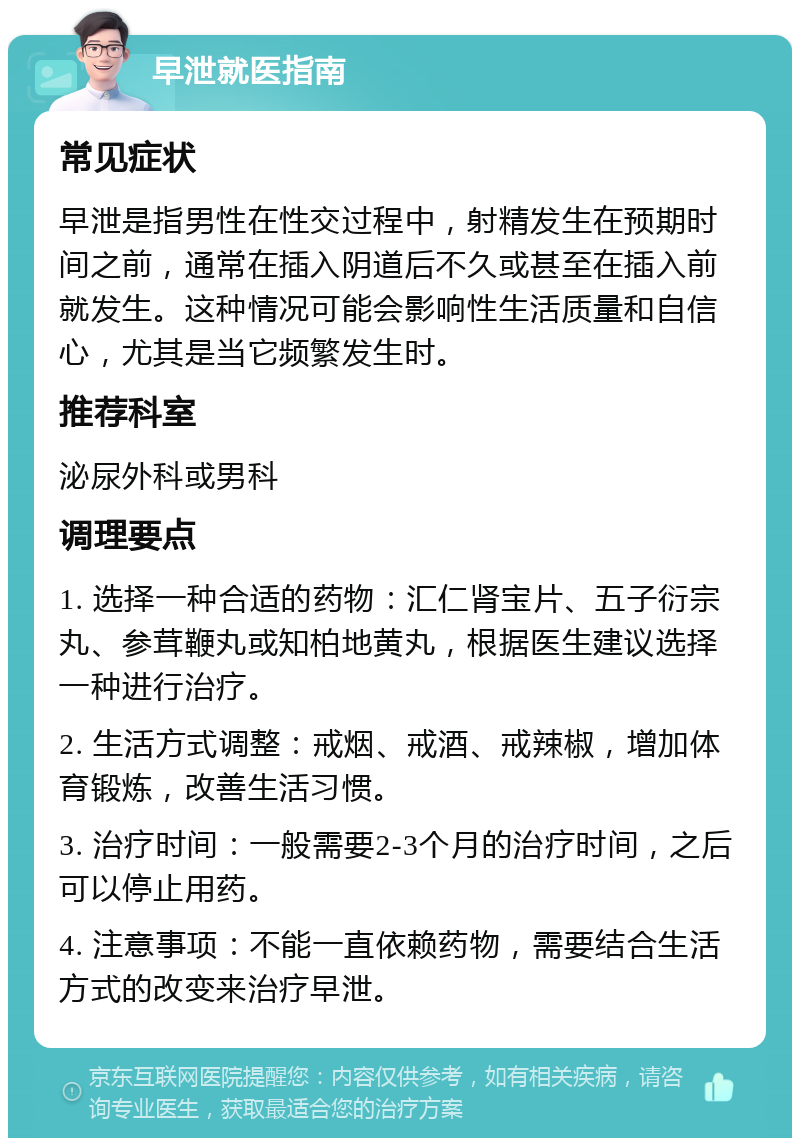 早泄就医指南 常见症状 早泄是指男性在性交过程中，射精发生在预期时间之前，通常在插入阴道后不久或甚至在插入前就发生。这种情况可能会影响性生活质量和自信心，尤其是当它频繁发生时。 推荐科室 泌尿外科或男科 调理要点 1. 选择一种合适的药物：汇仁肾宝片、五子衍宗丸、参茸鞭丸或知柏地黄丸，根据医生建议选择一种进行治疗。 2. 生活方式调整：戒烟、戒酒、戒辣椒，增加体育锻炼，改善生活习惯。 3. 治疗时间：一般需要2-3个月的治疗时间，之后可以停止用药。 4. 注意事项：不能一直依赖药物，需要结合生活方式的改变来治疗早泄。