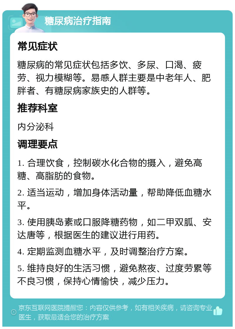 糖尿病治疗指南 常见症状 糖尿病的常见症状包括多饮、多尿、口渴、疲劳、视力模糊等。易感人群主要是中老年人、肥胖者、有糖尿病家族史的人群等。 推荐科室 内分泌科 调理要点 1. 合理饮食，控制碳水化合物的摄入，避免高糖、高脂肪的食物。 2. 适当运动，增加身体活动量，帮助降低血糖水平。 3. 使用胰岛素或口服降糖药物，如二甲双胍、安达唐等，根据医生的建议进行用药。 4. 定期监测血糖水平，及时调整治疗方案。 5. 维持良好的生活习惯，避免熬夜、过度劳累等不良习惯，保持心情愉快，减少压力。