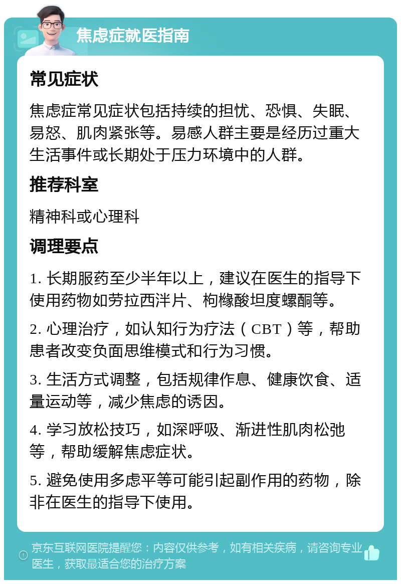 焦虑症就医指南 常见症状 焦虑症常见症状包括持续的担忧、恐惧、失眠、易怒、肌肉紧张等。易感人群主要是经历过重大生活事件或长期处于压力环境中的人群。 推荐科室 精神科或心理科 调理要点 1. 长期服药至少半年以上，建议在医生的指导下使用药物如劳拉西泮片、枸橼酸坦度螺酮等。 2. 心理治疗，如认知行为疗法（CBT）等，帮助患者改变负面思维模式和行为习惯。 3. 生活方式调整，包括规律作息、健康饮食、适量运动等，减少焦虑的诱因。 4. 学习放松技巧，如深呼吸、渐进性肌肉松弛等，帮助缓解焦虑症状。 5. 避免使用多虑平等可能引起副作用的药物，除非在医生的指导下使用。