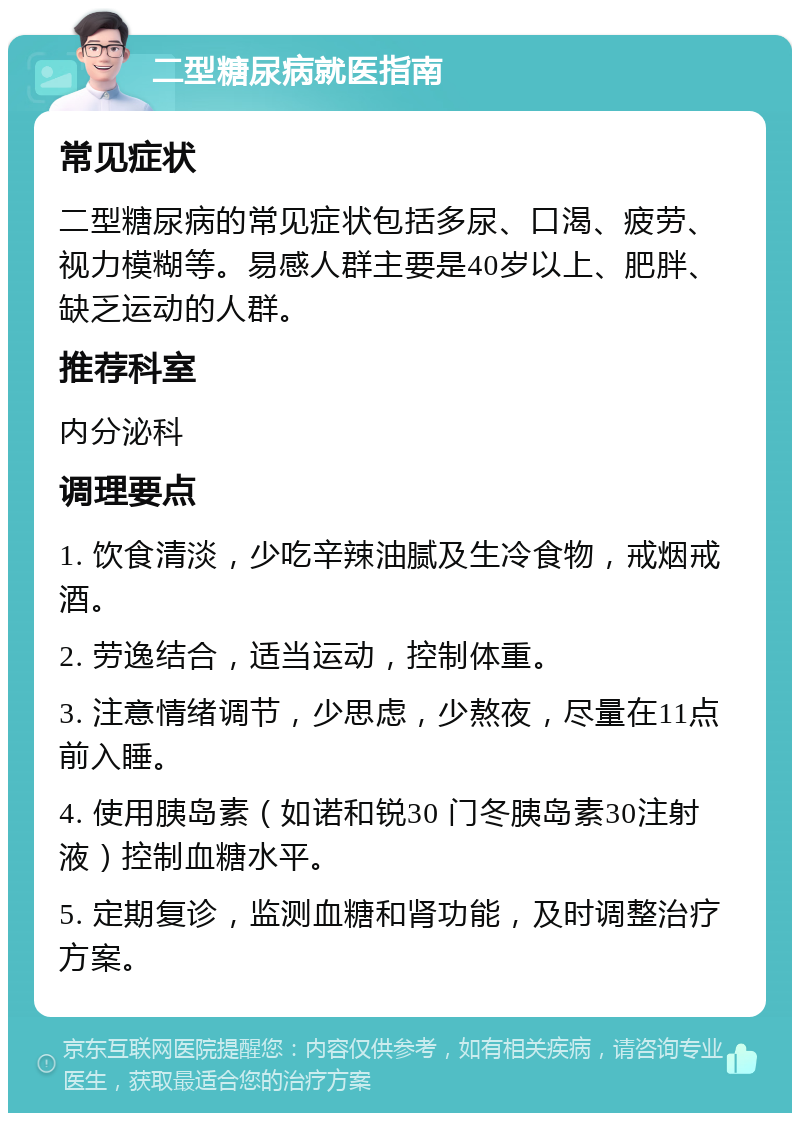 二型糖尿病就医指南 常见症状 二型糖尿病的常见症状包括多尿、口渴、疲劳、视力模糊等。易感人群主要是40岁以上、肥胖、缺乏运动的人群。 推荐科室 内分泌科 调理要点 1. 饮食清淡，少吃辛辣油腻及生冷食物，戒烟戒酒。 2. 劳逸结合，适当运动，控制体重。 3. 注意情绪调节，少思虑，少熬夜，尽量在11点前入睡。 4. 使用胰岛素（如诺和锐30 门冬胰岛素30注射液）控制血糖水平。 5. 定期复诊，监测血糖和肾功能，及时调整治疗方案。