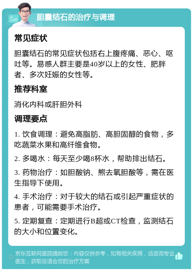 胆囊结石的治疗与调理 常见症状 胆囊结石的常见症状包括右上腹疼痛、恶心、呕吐等。易感人群主要是40岁以上的女性、肥胖者、多次妊娠的女性等。 推荐科室 消化内科或肝胆外科 调理要点 1. 饮食调理：避免高脂肪、高胆固醇的食物，多吃蔬菜水果和高纤维食物。 2. 多喝水：每天至少喝8杯水，帮助排出结石。 3. 药物治疗：如胆酸钠、熊去氧胆酸等，需在医生指导下使用。 4. 手术治疗：对于较大的结石或引起严重症状的患者，可能需要手术治疗。 5. 定期复查：定期进行B超或CT检查，监测结石的大小和位置变化。