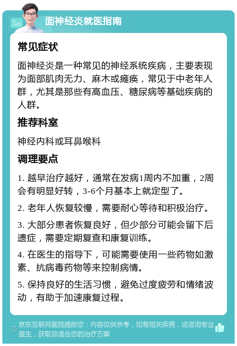 面神经炎就医指南 常见症状 面神经炎是一种常见的神经系统疾病，主要表现为面部肌肉无力、麻木或瘫痪，常见于中老年人群，尤其是那些有高血压、糖尿病等基础疾病的人群。 推荐科室 神经内科或耳鼻喉科 调理要点 1. 越早治疗越好，通常在发病1周内不加重，2周会有明显好转，3-6个月基本上就定型了。 2. 老年人恢复较慢，需要耐心等待和积极治疗。 3. 大部分患者恢复良好，但少部分可能会留下后遗症，需要定期复查和康复训练。 4. 在医生的指导下，可能需要使用一些药物如激素、抗病毒药物等来控制病情。 5. 保持良好的生活习惯，避免过度疲劳和情绪波动，有助于加速康复过程。