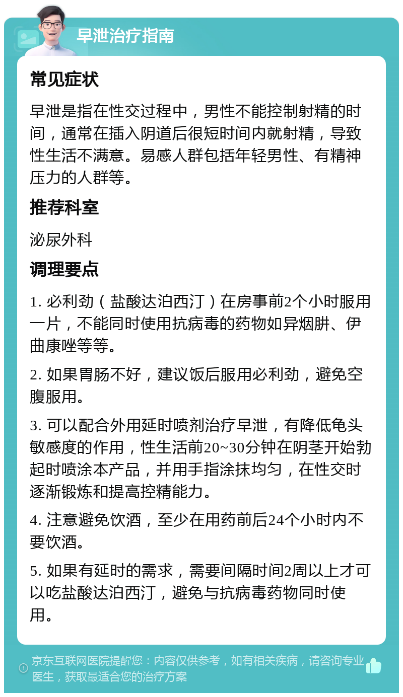 早泄治疗指南 常见症状 早泄是指在性交过程中，男性不能控制射精的时间，通常在插入阴道后很短时间内就射精，导致性生活不满意。易感人群包括年轻男性、有精神压力的人群等。 推荐科室 泌尿外科 调理要点 1. 必利劲（盐酸达泊西汀）在房事前2个小时服用一片，不能同时使用抗病毒的药物如异烟肼、伊曲康唑等等。 2. 如果胃肠不好，建议饭后服用必利劲，避免空腹服用。 3. 可以配合外用延时喷剂治疗早泄，有降低龟头敏感度的作用，性生活前20~30分钟在阴茎开始勃起时喷涂本产品，并用手指涂抹均匀，在性交时逐渐锻炼和提高控精能力。 4. 注意避免饮酒，至少在用药前后24个小时内不要饮酒。 5. 如果有延时的需求，需要间隔时间2周以上才可以吃盐酸达泊西汀，避免与抗病毒药物同时使用。