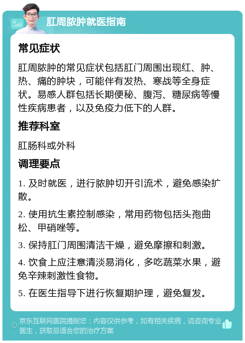 肛周脓肿就医指南 常见症状 肛周脓肿的常见症状包括肛门周围出现红、肿、热、痛的肿块，可能伴有发热、寒战等全身症状。易感人群包括长期便秘、腹泻、糖尿病等慢性疾病患者，以及免疫力低下的人群。 推荐科室 肛肠科或外科 调理要点 1. 及时就医，进行脓肿切开引流术，避免感染扩散。 2. 使用抗生素控制感染，常用药物包括头孢曲松、甲硝唑等。 3. 保持肛门周围清洁干燥，避免摩擦和刺激。 4. 饮食上应注意清淡易消化，多吃蔬菜水果，避免辛辣刺激性食物。 5. 在医生指导下进行恢复期护理，避免复发。