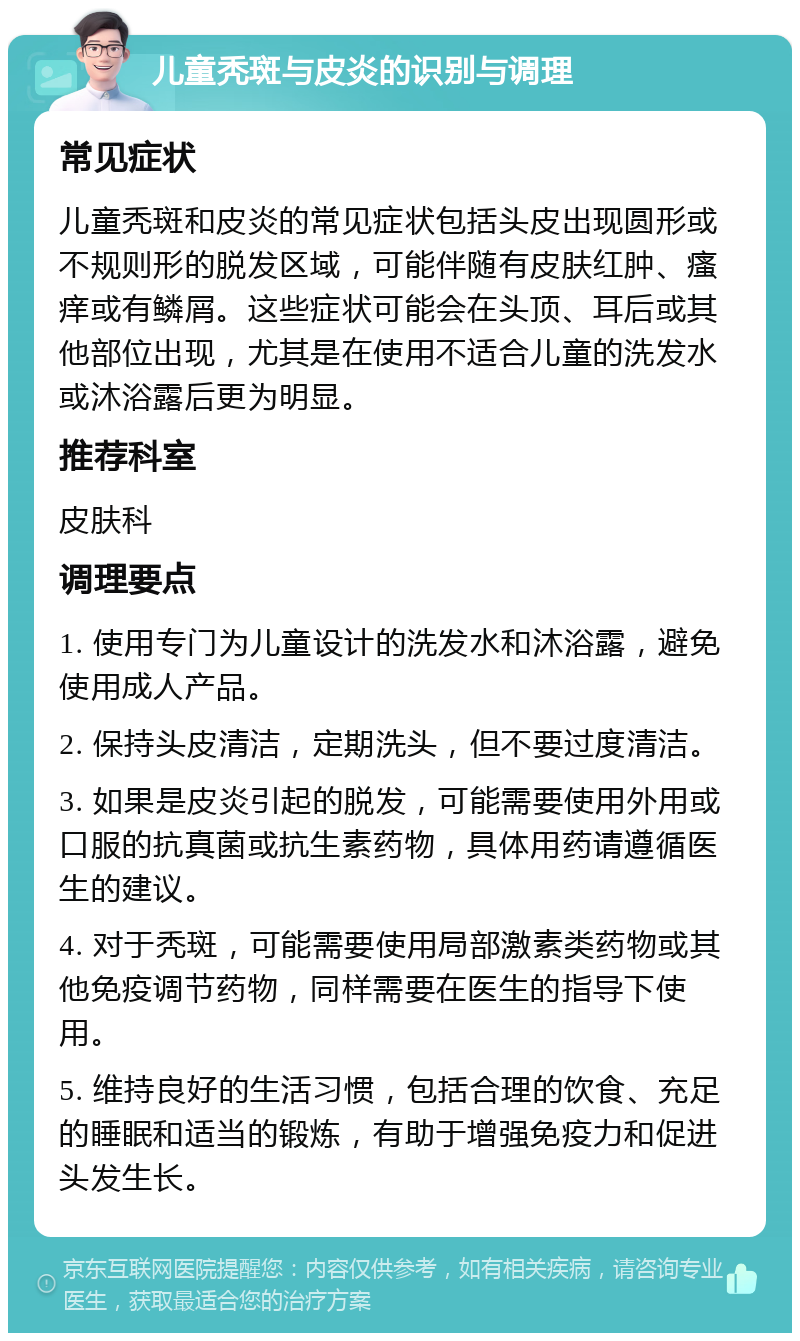 儿童秃斑与皮炎的识别与调理 常见症状 儿童秃斑和皮炎的常见症状包括头皮出现圆形或不规则形的脱发区域，可能伴随有皮肤红肿、瘙痒或有鳞屑。这些症状可能会在头顶、耳后或其他部位出现，尤其是在使用不适合儿童的洗发水或沐浴露后更为明显。 推荐科室 皮肤科 调理要点 1. 使用专门为儿童设计的洗发水和沐浴露，避免使用成人产品。 2. 保持头皮清洁，定期洗头，但不要过度清洁。 3. 如果是皮炎引起的脱发，可能需要使用外用或口服的抗真菌或抗生素药物，具体用药请遵循医生的建议。 4. 对于秃斑，可能需要使用局部激素类药物或其他免疫调节药物，同样需要在医生的指导下使用。 5. 维持良好的生活习惯，包括合理的饮食、充足的睡眠和适当的锻炼，有助于增强免疫力和促进头发生长。