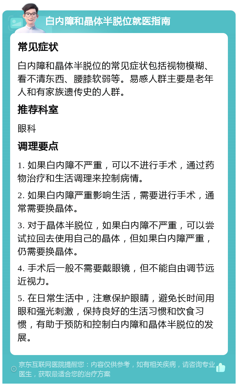 白内障和晶体半脱位就医指南 常见症状 白内障和晶体半脱位的常见症状包括视物模糊、看不清东西、腰膝软弱等。易感人群主要是老年人和有家族遗传史的人群。 推荐科室 眼科 调理要点 1. 如果白内障不严重，可以不进行手术，通过药物治疗和生活调理来控制病情。 2. 如果白内障严重影响生活，需要进行手术，通常需要换晶体。 3. 对于晶体半脱位，如果白内障不严重，可以尝试拉回去使用自己的晶体，但如果白内障严重，仍需要换晶体。 4. 手术后一般不需要戴眼镜，但不能自由调节远近视力。 5. 在日常生活中，注意保护眼睛，避免长时间用眼和强光刺激，保持良好的生活习惯和饮食习惯，有助于预防和控制白内障和晶体半脱位的发展。