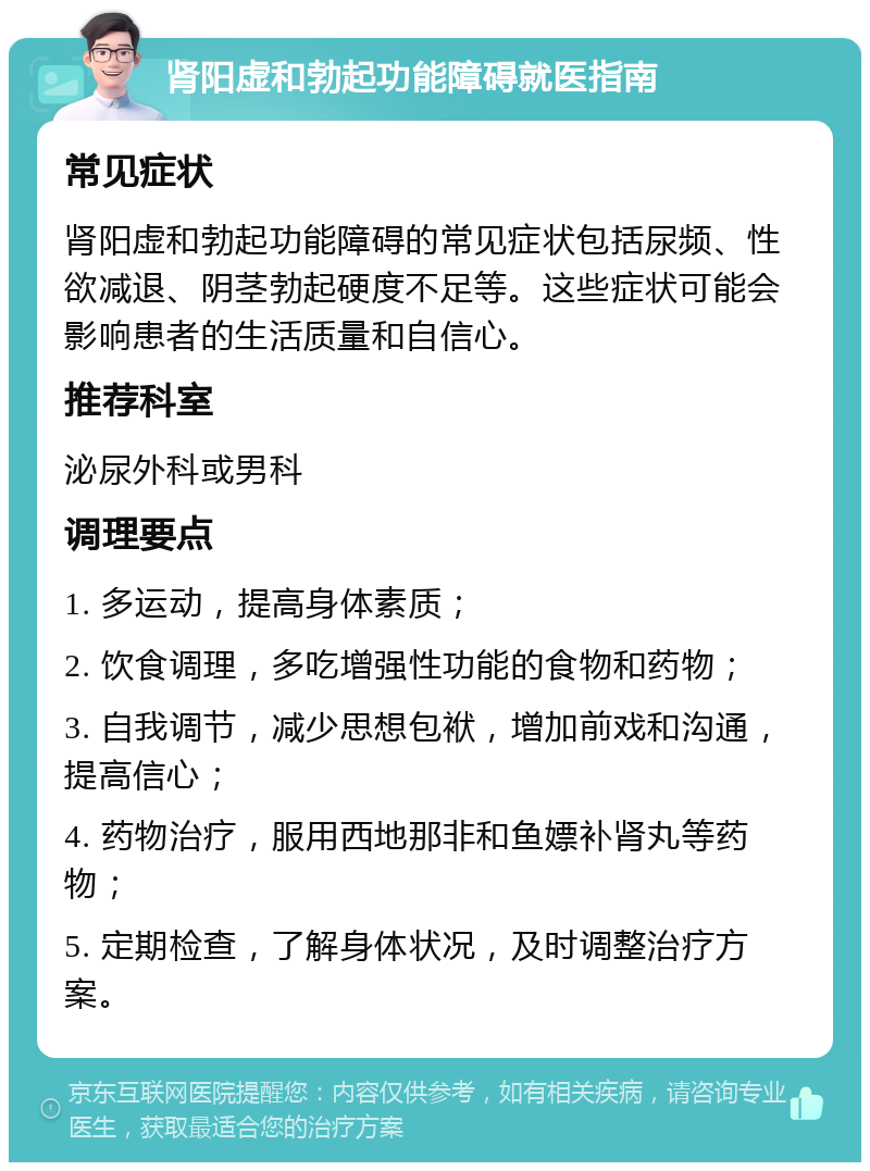 肾阳虚和勃起功能障碍就医指南 常见症状 肾阳虚和勃起功能障碍的常见症状包括尿频、性欲减退、阴茎勃起硬度不足等。这些症状可能会影响患者的生活质量和自信心。 推荐科室 泌尿外科或男科 调理要点 1. 多运动，提高身体素质； 2. 饮食调理，多吃增强性功能的食物和药物； 3. 自我调节，减少思想包袱，增加前戏和沟通，提高信心； 4. 药物治疗，服用西地那非和鱼嫖补肾丸等药物； 5. 定期检查，了解身体状况，及时调整治疗方案。