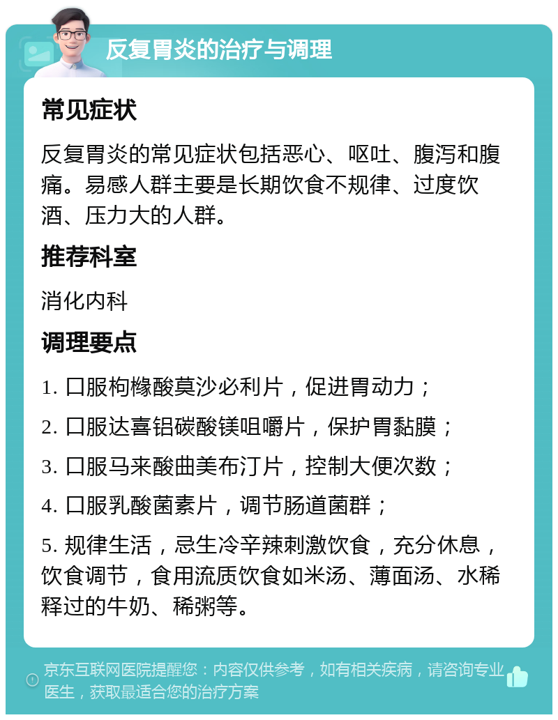 反复胃炎的治疗与调理 常见症状 反复胃炎的常见症状包括恶心、呕吐、腹泻和腹痛。易感人群主要是长期饮食不规律、过度饮酒、压力大的人群。 推荐科室 消化内科 调理要点 1. 口服枸橼酸莫沙必利片，促进胃动力； 2. 口服达喜铝碳酸镁咀嚼片，保护胃黏膜； 3. 口服马来酸曲美布汀片，控制大便次数； 4. 口服乳酸菌素片，调节肠道菌群； 5. 规律生活，忌生冷辛辣刺激饮食，充分休息，饮食调节，食用流质饮食如米汤、薄面汤、水稀释过的牛奶、稀粥等。