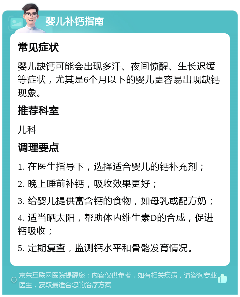 婴儿补钙指南 常见症状 婴儿缺钙可能会出现多汗、夜间惊醒、生长迟缓等症状，尤其是6个月以下的婴儿更容易出现缺钙现象。 推荐科室 儿科 调理要点 1. 在医生指导下，选择适合婴儿的钙补充剂； 2. 晚上睡前补钙，吸收效果更好； 3. 给婴儿提供富含钙的食物，如母乳或配方奶； 4. 适当晒太阳，帮助体内维生素D的合成，促进钙吸收； 5. 定期复查，监测钙水平和骨骼发育情况。