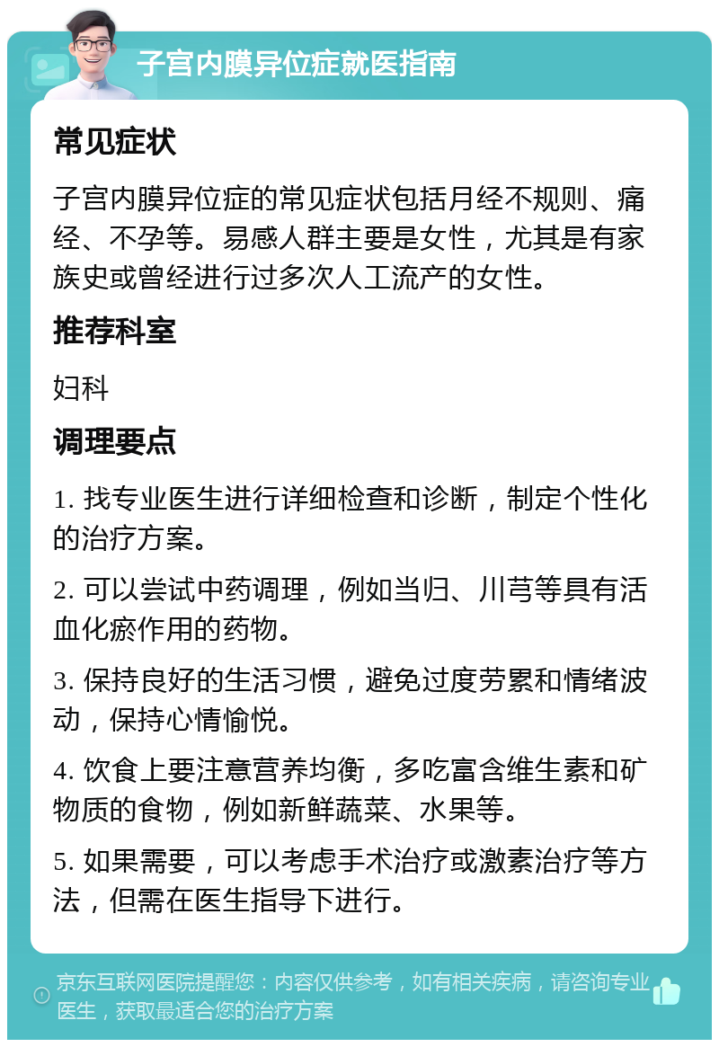 子宫内膜异位症就医指南 常见症状 子宫内膜异位症的常见症状包括月经不规则、痛经、不孕等。易感人群主要是女性，尤其是有家族史或曾经进行过多次人工流产的女性。 推荐科室 妇科 调理要点 1. 找专业医生进行详细检查和诊断，制定个性化的治疗方案。 2. 可以尝试中药调理，例如当归、川芎等具有活血化瘀作用的药物。 3. 保持良好的生活习惯，避免过度劳累和情绪波动，保持心情愉悦。 4. 饮食上要注意营养均衡，多吃富含维生素和矿物质的食物，例如新鲜蔬菜、水果等。 5. 如果需要，可以考虑手术治疗或激素治疗等方法，但需在医生指导下进行。