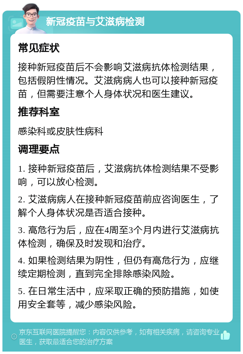 新冠疫苗与艾滋病检测 常见症状 接种新冠疫苗后不会影响艾滋病抗体检测结果，包括假阴性情况。艾滋病病人也可以接种新冠疫苗，但需要注意个人身体状况和医生建议。 推荐科室 感染科或皮肤性病科 调理要点 1. 接种新冠疫苗后，艾滋病抗体检测结果不受影响，可以放心检测。 2. 艾滋病病人在接种新冠疫苗前应咨询医生，了解个人身体状况是否适合接种。 3. 高危行为后，应在4周至3个月内进行艾滋病抗体检测，确保及时发现和治疗。 4. 如果检测结果为阴性，但仍有高危行为，应继续定期检测，直到完全排除感染风险。 5. 在日常生活中，应采取正确的预防措施，如使用安全套等，减少感染风险。