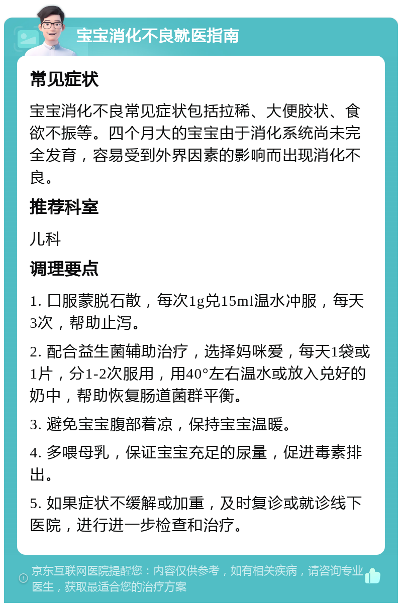 宝宝消化不良就医指南 常见症状 宝宝消化不良常见症状包括拉稀、大便胶状、食欲不振等。四个月大的宝宝由于消化系统尚未完全发育，容易受到外界因素的影响而出现消化不良。 推荐科室 儿科 调理要点 1. 口服蒙脱石散，每次1g兑15ml温水冲服，每天3次，帮助止泻。 2. 配合益生菌辅助治疗，选择妈咪爱，每天1袋或1片，分1-2次服用，用40°左右温水或放入兑好的奶中，帮助恢复肠道菌群平衡。 3. 避免宝宝腹部着凉，保持宝宝温暖。 4. 多喂母乳，保证宝宝充足的尿量，促进毒素排出。 5. 如果症状不缓解或加重，及时复诊或就诊线下医院，进行进一步检查和治疗。