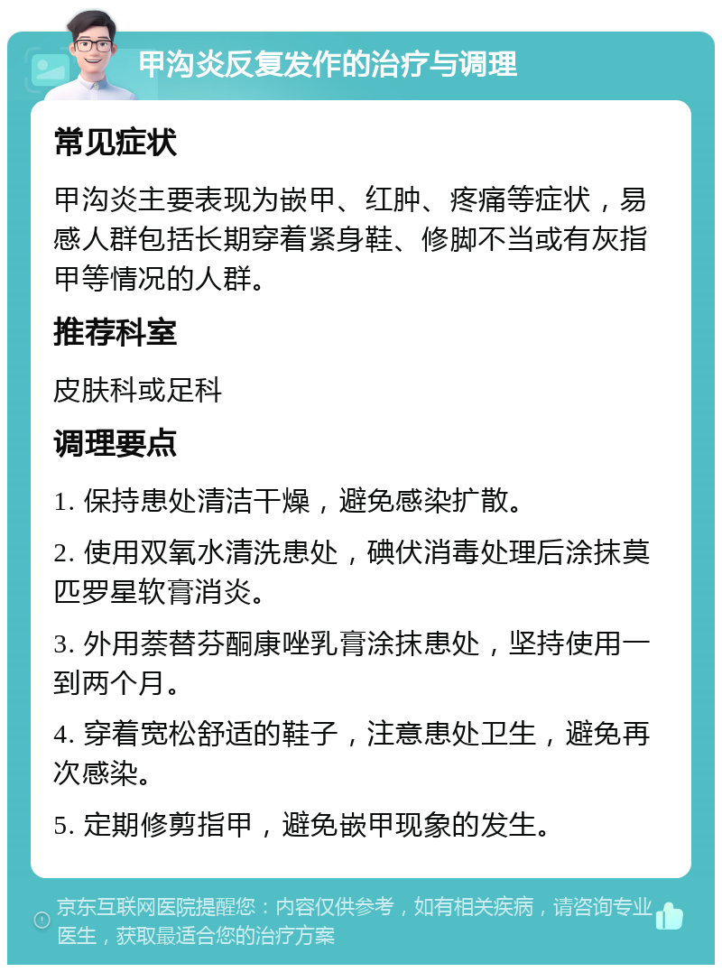 甲沟炎反复发作的治疗与调理 常见症状 甲沟炎主要表现为嵌甲、红肿、疼痛等症状，易感人群包括长期穿着紧身鞋、修脚不当或有灰指甲等情况的人群。 推荐科室 皮肤科或足科 调理要点 1. 保持患处清洁干燥，避免感染扩散。 2. 使用双氧水清洗患处，碘伏消毒处理后涂抹莫匹罗星软膏消炎。 3. 外用萘替芬酮康唑乳膏涂抹患处，坚持使用一到两个月。 4. 穿着宽松舒适的鞋子，注意患处卫生，避免再次感染。 5. 定期修剪指甲，避免嵌甲现象的发生。