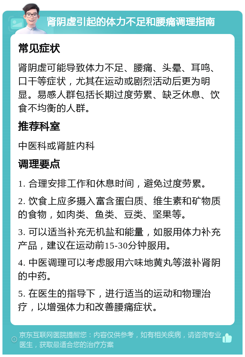 肾阴虚引起的体力不足和腰痛调理指南 常见症状 肾阴虚可能导致体力不足、腰痛、头晕、耳鸣、口干等症状，尤其在运动或剧烈活动后更为明显。易感人群包括长期过度劳累、缺乏休息、饮食不均衡的人群。 推荐科室 中医科或肾脏内科 调理要点 1. 合理安排工作和休息时间，避免过度劳累。 2. 饮食上应多摄入富含蛋白质、维生素和矿物质的食物，如肉类、鱼类、豆类、坚果等。 3. 可以适当补充无机盐和能量，如服用体力补充产品，建议在运动前15-30分钟服用。 4. 中医调理可以考虑服用六味地黄丸等滋补肾阴的中药。 5. 在医生的指导下，进行适当的运动和物理治疗，以增强体力和改善腰痛症状。