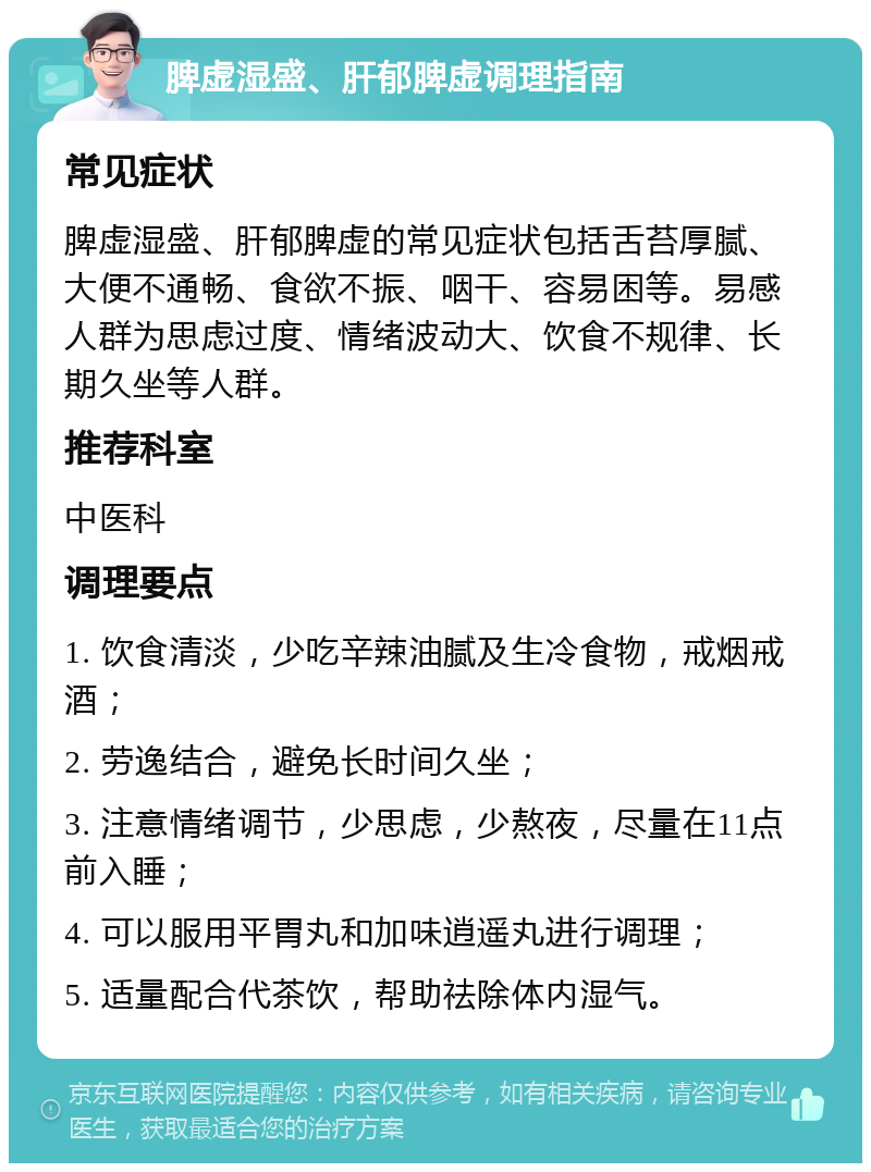 脾虚湿盛、肝郁脾虚调理指南 常见症状 脾虚湿盛、肝郁脾虚的常见症状包括舌苔厚腻、大便不通畅、食欲不振、咽干、容易困等。易感人群为思虑过度、情绪波动大、饮食不规律、长期久坐等人群。 推荐科室 中医科 调理要点 1. 饮食清淡，少吃辛辣油腻及生冷食物，戒烟戒酒； 2. 劳逸结合，避免长时间久坐； 3. 注意情绪调节，少思虑，少熬夜，尽量在11点前入睡； 4. 可以服用平胃丸和加味逍遥丸进行调理； 5. 适量配合代茶饮，帮助祛除体内湿气。