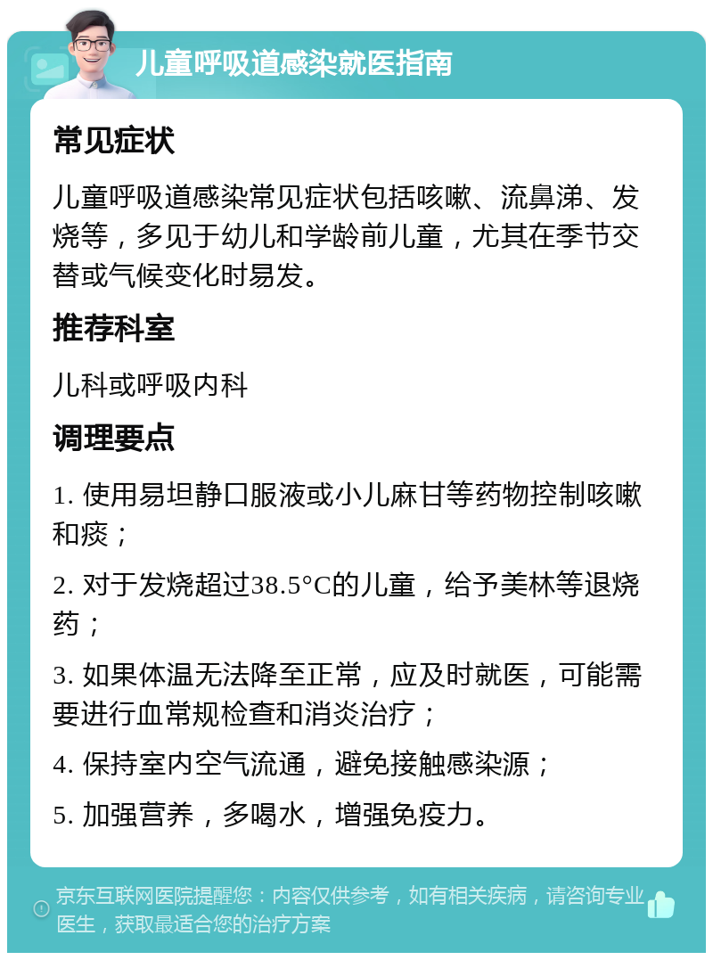 儿童呼吸道感染就医指南 常见症状 儿童呼吸道感染常见症状包括咳嗽、流鼻涕、发烧等，多见于幼儿和学龄前儿童，尤其在季节交替或气候变化时易发。 推荐科室 儿科或呼吸内科 调理要点 1. 使用易坦静口服液或小儿麻甘等药物控制咳嗽和痰； 2. 对于发烧超过38.5°C的儿童，给予美林等退烧药； 3. 如果体温无法降至正常，应及时就医，可能需要进行血常规检查和消炎治疗； 4. 保持室内空气流通，避免接触感染源； 5. 加强营养，多喝水，增强免疫力。