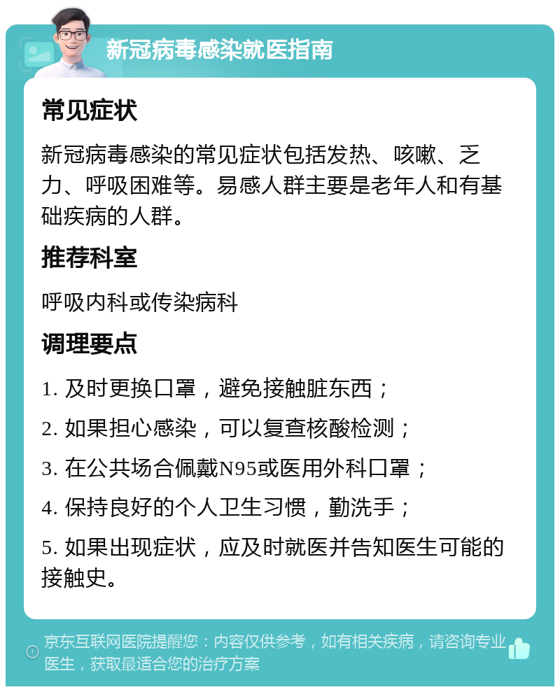 新冠病毒感染就医指南 常见症状 新冠病毒感染的常见症状包括发热、咳嗽、乏力、呼吸困难等。易感人群主要是老年人和有基础疾病的人群。 推荐科室 呼吸内科或传染病科 调理要点 1. 及时更换口罩，避免接触脏东西； 2. 如果担心感染，可以复查核酸检测； 3. 在公共场合佩戴N95或医用外科口罩； 4. 保持良好的个人卫生习惯，勤洗手； 5. 如果出现症状，应及时就医并告知医生可能的接触史。