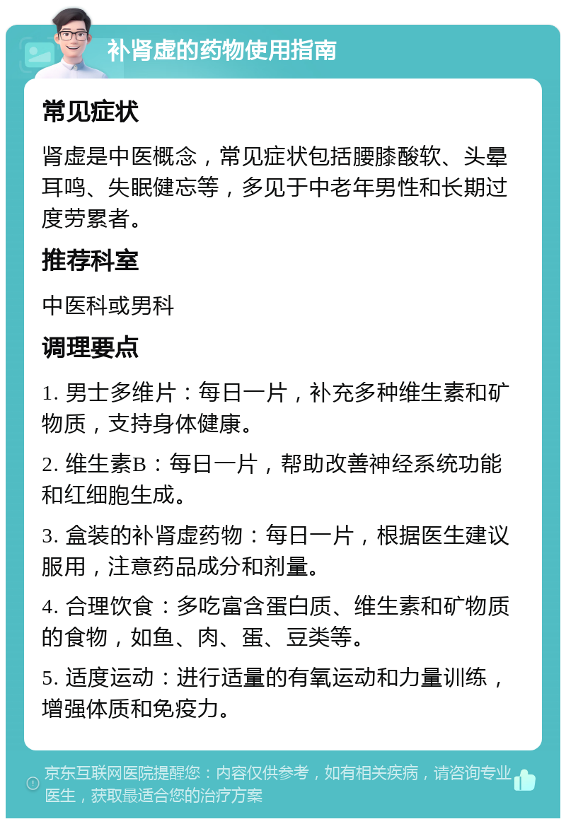 补肾虚的药物使用指南 常见症状 肾虚是中医概念，常见症状包括腰膝酸软、头晕耳鸣、失眠健忘等，多见于中老年男性和长期过度劳累者。 推荐科室 中医科或男科 调理要点 1. 男士多维片：每日一片，补充多种维生素和矿物质，支持身体健康。 2. 维生素B：每日一片，帮助改善神经系统功能和红细胞生成。 3. 盒装的补肾虚药物：每日一片，根据医生建议服用，注意药品成分和剂量。 4. 合理饮食：多吃富含蛋白质、维生素和矿物质的食物，如鱼、肉、蛋、豆类等。 5. 适度运动：进行适量的有氧运动和力量训练，增强体质和免疫力。