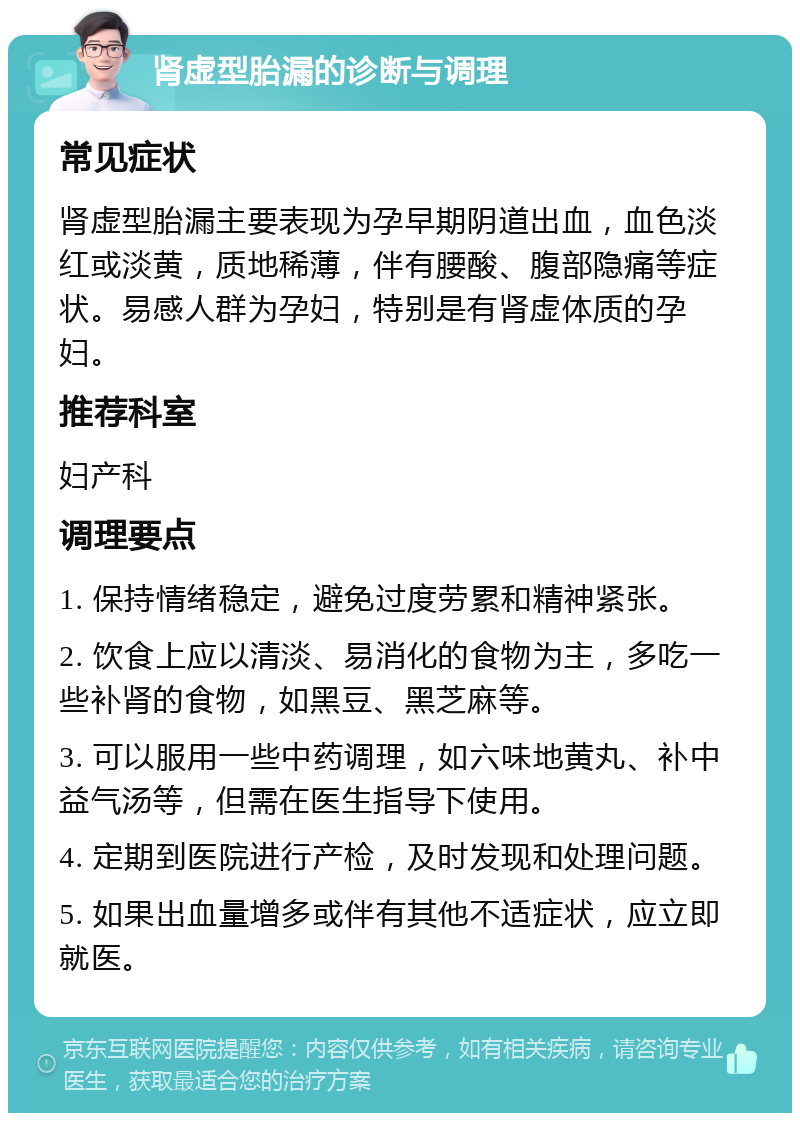 肾虚型胎漏的诊断与调理 常见症状 肾虚型胎漏主要表现为孕早期阴道出血，血色淡红或淡黄，质地稀薄，伴有腰酸、腹部隐痛等症状。易感人群为孕妇，特别是有肾虚体质的孕妇。 推荐科室 妇产科 调理要点 1. 保持情绪稳定，避免过度劳累和精神紧张。 2. 饮食上应以清淡、易消化的食物为主，多吃一些补肾的食物，如黑豆、黑芝麻等。 3. 可以服用一些中药调理，如六味地黄丸、补中益气汤等，但需在医生指导下使用。 4. 定期到医院进行产检，及时发现和处理问题。 5. 如果出血量增多或伴有其他不适症状，应立即就医。