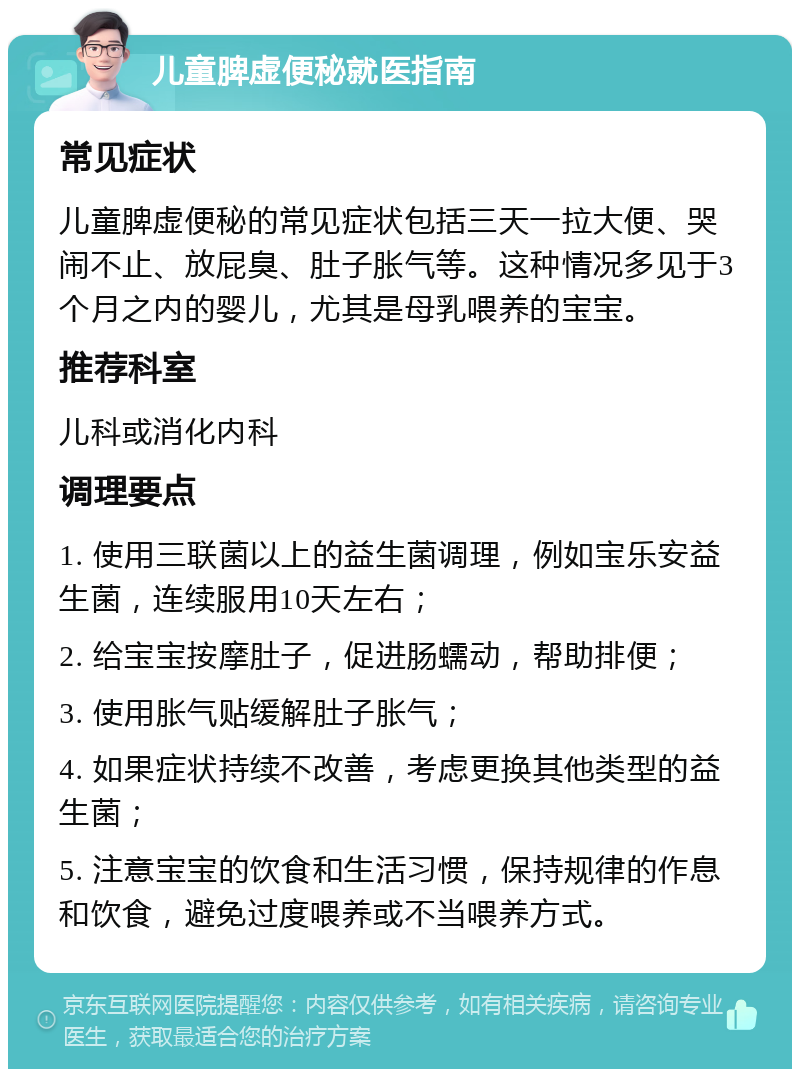 儿童脾虚便秘就医指南 常见症状 儿童脾虚便秘的常见症状包括三天一拉大便、哭闹不止、放屁臭、肚子胀气等。这种情况多见于3个月之内的婴儿，尤其是母乳喂养的宝宝。 推荐科室 儿科或消化内科 调理要点 1. 使用三联菌以上的益生菌调理，例如宝乐安益生菌，连续服用10天左右； 2. 给宝宝按摩肚子，促进肠蠕动，帮助排便； 3. 使用胀气贴缓解肚子胀气； 4. 如果症状持续不改善，考虑更换其他类型的益生菌； 5. 注意宝宝的饮食和生活习惯，保持规律的作息和饮食，避免过度喂养或不当喂养方式。