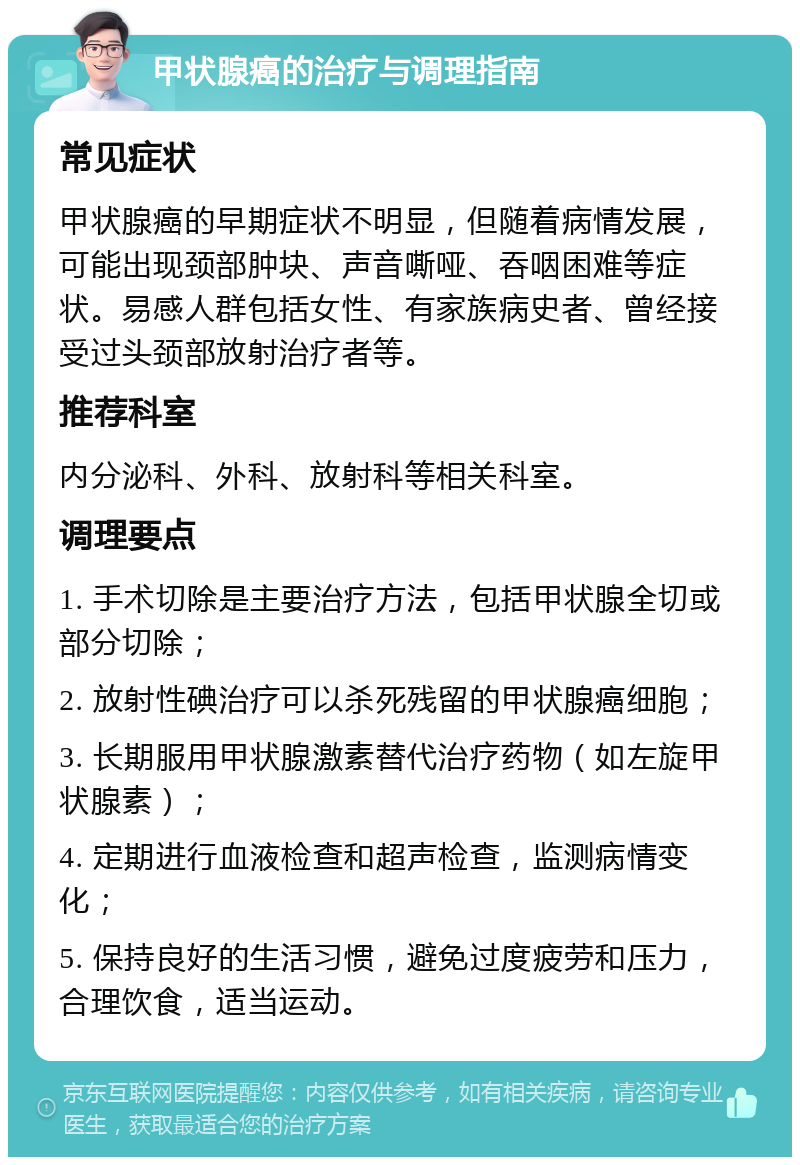 甲状腺癌的治疗与调理指南 常见症状 甲状腺癌的早期症状不明显，但随着病情发展，可能出现颈部肿块、声音嘶哑、吞咽困难等症状。易感人群包括女性、有家族病史者、曾经接受过头颈部放射治疗者等。 推荐科室 内分泌科、外科、放射科等相关科室。 调理要点 1. 手术切除是主要治疗方法，包括甲状腺全切或部分切除； 2. 放射性碘治疗可以杀死残留的甲状腺癌细胞； 3. 长期服用甲状腺激素替代治疗药物（如左旋甲状腺素）； 4. 定期进行血液检查和超声检查，监测病情变化； 5. 保持良好的生活习惯，避免过度疲劳和压力，合理饮食，适当运动。